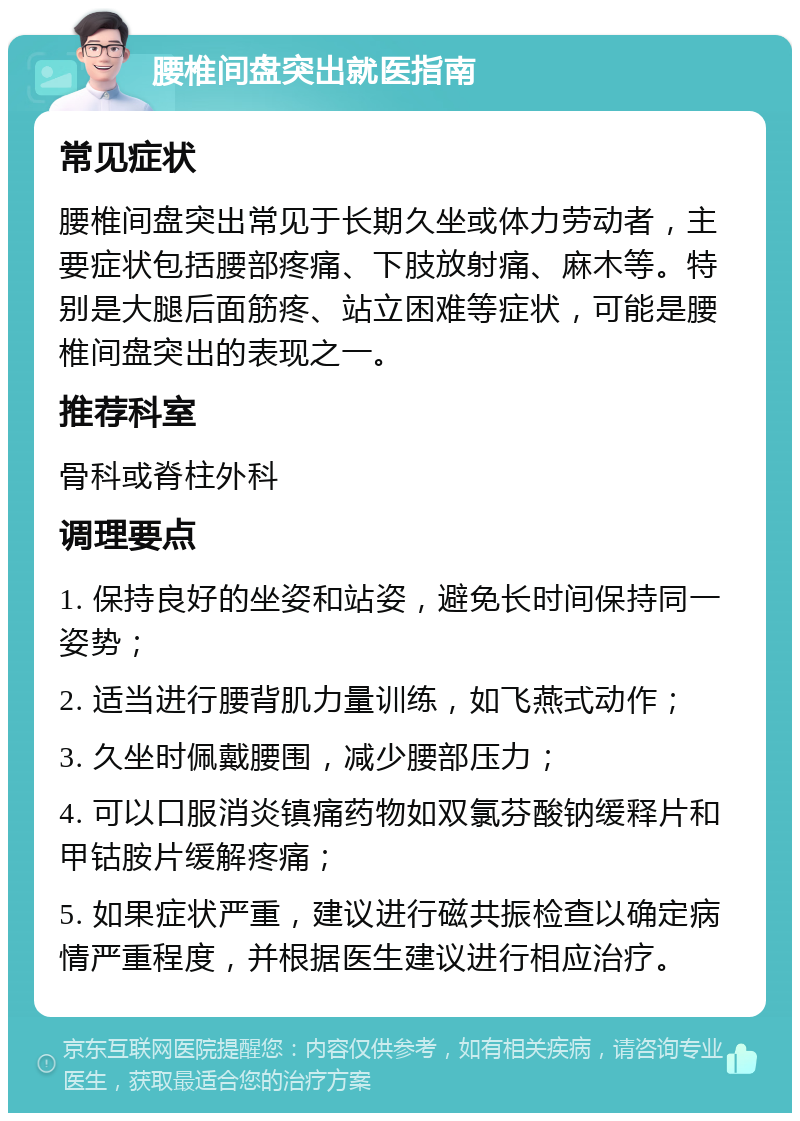 腰椎间盘突出就医指南 常见症状 腰椎间盘突出常见于长期久坐或体力劳动者，主要症状包括腰部疼痛、下肢放射痛、麻木等。特别是大腿后面筋疼、站立困难等症状，可能是腰椎间盘突出的表现之一。 推荐科室 骨科或脊柱外科 调理要点 1. 保持良好的坐姿和站姿，避免长时间保持同一姿势； 2. 适当进行腰背肌力量训练，如飞燕式动作； 3. 久坐时佩戴腰围，减少腰部压力； 4. 可以口服消炎镇痛药物如双氯芬酸钠缓释片和甲钴胺片缓解疼痛； 5. 如果症状严重，建议进行磁共振检查以确定病情严重程度，并根据医生建议进行相应治疗。