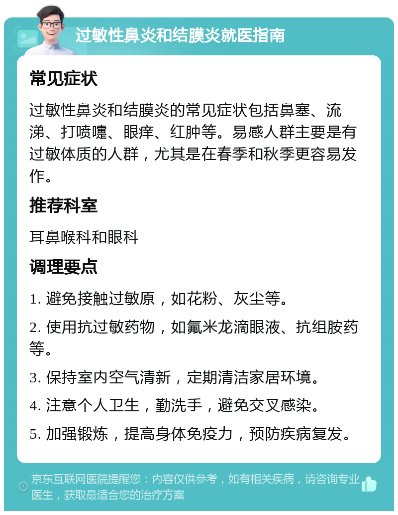 过敏性鼻炎和结膜炎就医指南 常见症状 过敏性鼻炎和结膜炎的常见症状包括鼻塞、流涕、打喷嚏、眼痒、红肿等。易感人群主要是有过敏体质的人群，尤其是在春季和秋季更容易发作。 推荐科室 耳鼻喉科和眼科 调理要点 1. 避免接触过敏原，如花粉、灰尘等。 2. 使用抗过敏药物，如氟米龙滴眼液、抗组胺药等。 3. 保持室内空气清新，定期清洁家居环境。 4. 注意个人卫生，勤洗手，避免交叉感染。 5. 加强锻炼，提高身体免疫力，预防疾病复发。