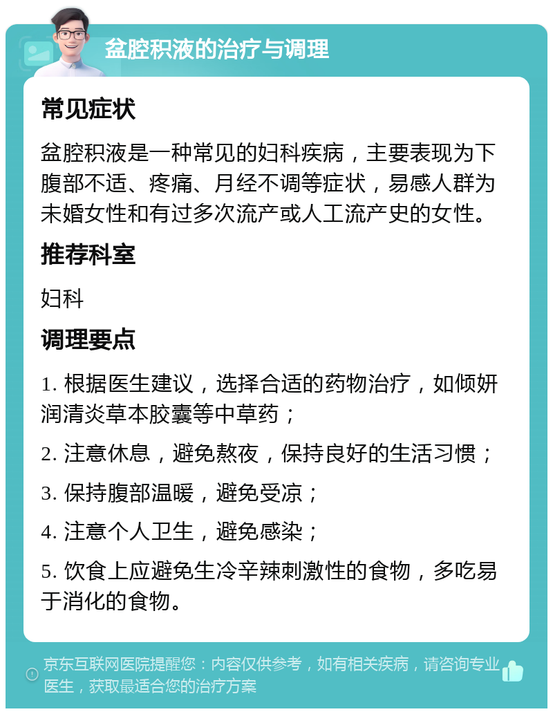 盆腔积液的治疗与调理 常见症状 盆腔积液是一种常见的妇科疾病，主要表现为下腹部不适、疼痛、月经不调等症状，易感人群为未婚女性和有过多次流产或人工流产史的女性。 推荐科室 妇科 调理要点 1. 根据医生建议，选择合适的药物治疗，如倾妍润清炎草本胶囊等中草药； 2. 注意休息，避免熬夜，保持良好的生活习惯； 3. 保持腹部温暖，避免受凉； 4. 注意个人卫生，避免感染； 5. 饮食上应避免生冷辛辣刺激性的食物，多吃易于消化的食物。