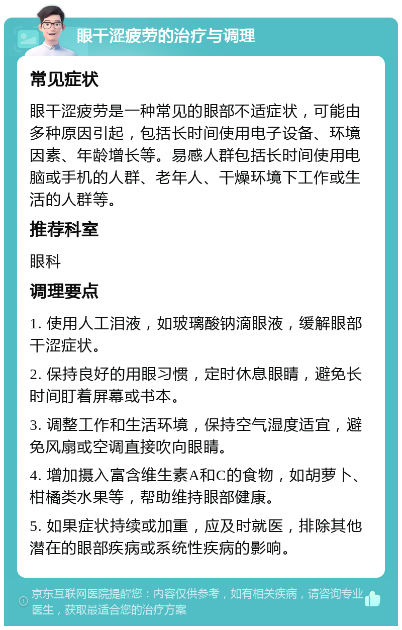 眼干涩疲劳的治疗与调理 常见症状 眼干涩疲劳是一种常见的眼部不适症状，可能由多种原因引起，包括长时间使用电子设备、环境因素、年龄增长等。易感人群包括长时间使用电脑或手机的人群、老年人、干燥环境下工作或生活的人群等。 推荐科室 眼科 调理要点 1. 使用人工泪液，如玻璃酸钠滴眼液，缓解眼部干涩症状。 2. 保持良好的用眼习惯，定时休息眼睛，避免长时间盯着屏幕或书本。 3. 调整工作和生活环境，保持空气湿度适宜，避免风扇或空调直接吹向眼睛。 4. 增加摄入富含维生素A和C的食物，如胡萝卜、柑橘类水果等，帮助维持眼部健康。 5. 如果症状持续或加重，应及时就医，排除其他潜在的眼部疾病或系统性疾病的影响。