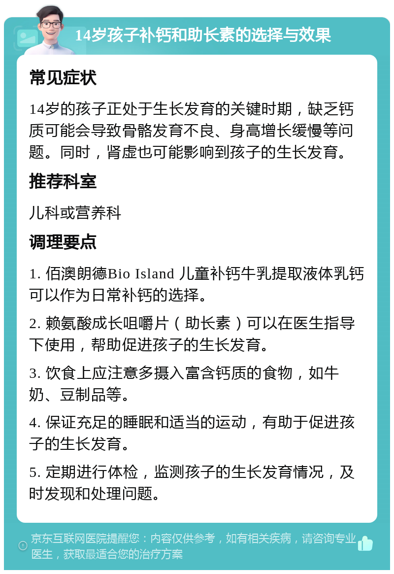 14岁孩子补钙和助长素的选择与效果 常见症状 14岁的孩子正处于生长发育的关键时期，缺乏钙质可能会导致骨骼发育不良、身高增长缓慢等问题。同时，肾虚也可能影响到孩子的生长发育。 推荐科室 儿科或营养科 调理要点 1. 佰澳朗德Bio Island 儿童补钙牛乳提取液体乳钙可以作为日常补钙的选择。 2. 赖氨酸成长咀嚼片（助长素）可以在医生指导下使用，帮助促进孩子的生长发育。 3. 饮食上应注意多摄入富含钙质的食物，如牛奶、豆制品等。 4. 保证充足的睡眠和适当的运动，有助于促进孩子的生长发育。 5. 定期进行体检，监测孩子的生长发育情况，及时发现和处理问题。