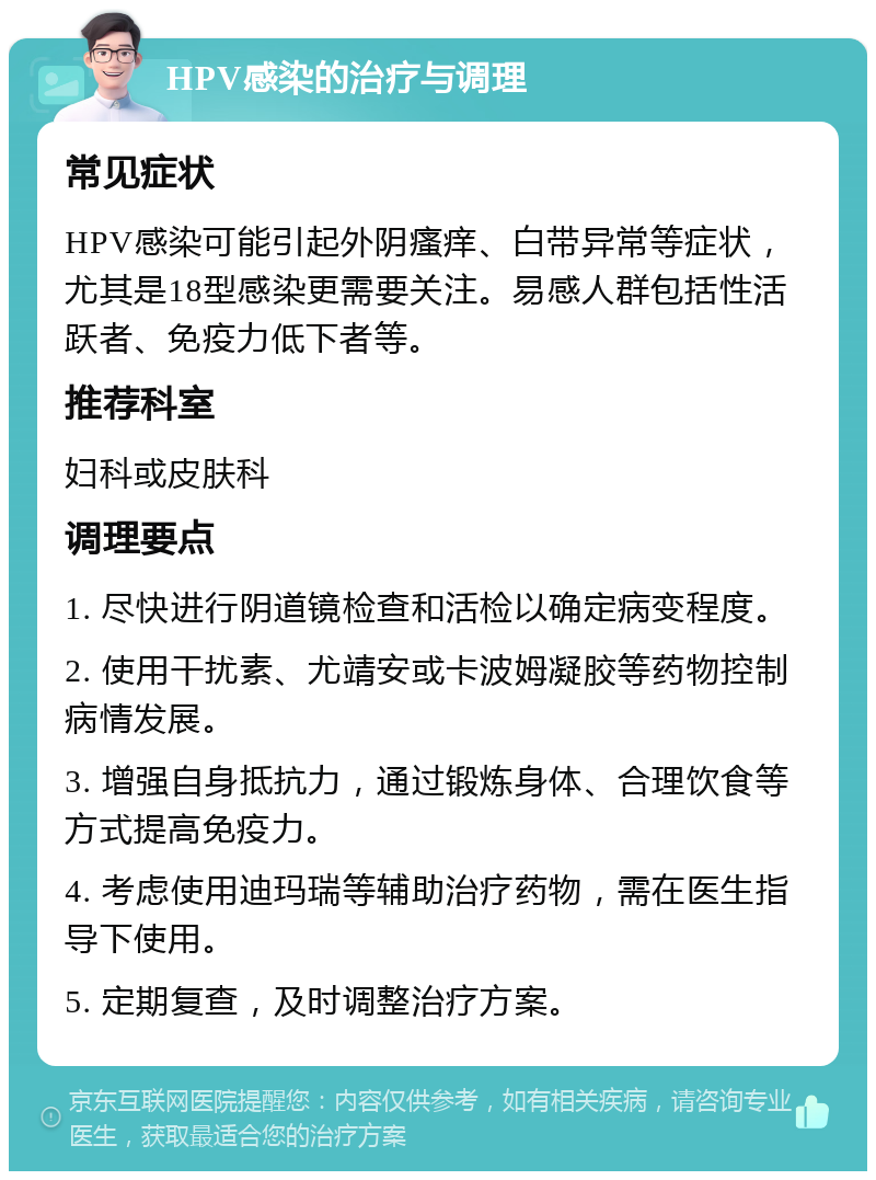 HPV感染的治疗与调理 常见症状 HPV感染可能引起外阴瘙痒、白带异常等症状，尤其是18型感染更需要关注。易感人群包括性活跃者、免疫力低下者等。 推荐科室 妇科或皮肤科 调理要点 1. 尽快进行阴道镜检查和活检以确定病变程度。 2. 使用干扰素、尤靖安或卡波姆凝胶等药物控制病情发展。 3. 增强自身抵抗力，通过锻炼身体、合理饮食等方式提高免疫力。 4. 考虑使用迪玛瑞等辅助治疗药物，需在医生指导下使用。 5. 定期复查，及时调整治疗方案。