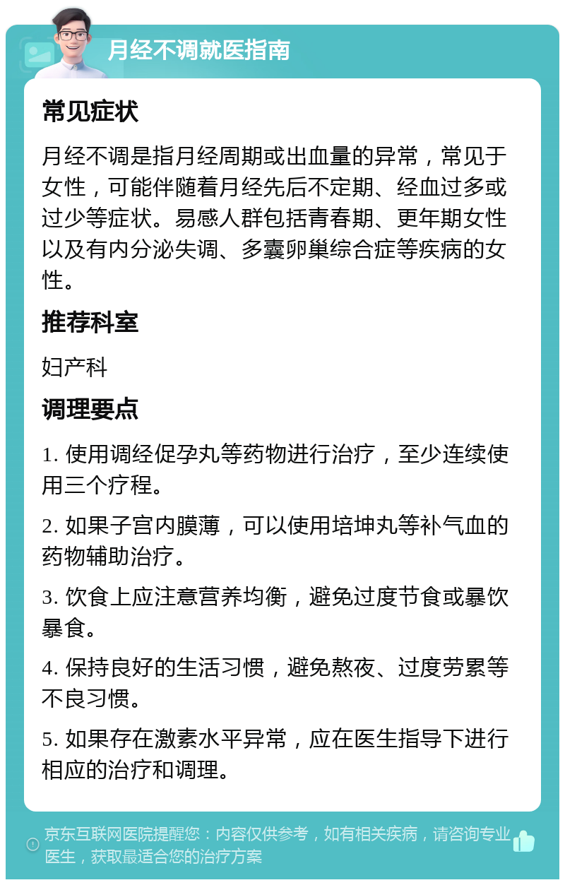 月经不调就医指南 常见症状 月经不调是指月经周期或出血量的异常，常见于女性，可能伴随着月经先后不定期、经血过多或过少等症状。易感人群包括青春期、更年期女性以及有内分泌失调、多囊卵巢综合症等疾病的女性。 推荐科室 妇产科 调理要点 1. 使用调经促孕丸等药物进行治疗，至少连续使用三个疗程。 2. 如果子宫内膜薄，可以使用培坤丸等补气血的药物辅助治疗。 3. 饮食上应注意营养均衡，避免过度节食或暴饮暴食。 4. 保持良好的生活习惯，避免熬夜、过度劳累等不良习惯。 5. 如果存在激素水平异常，应在医生指导下进行相应的治疗和调理。