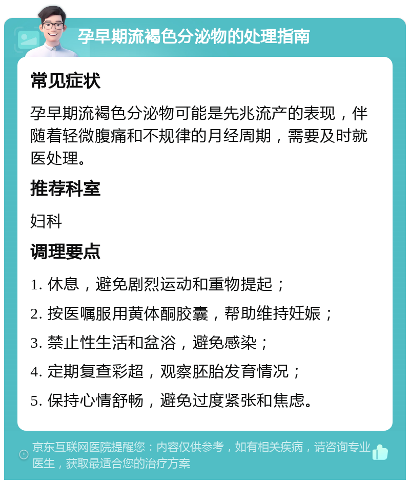 孕早期流褐色分泌物的处理指南 常见症状 孕早期流褐色分泌物可能是先兆流产的表现，伴随着轻微腹痛和不规律的月经周期，需要及时就医处理。 推荐科室 妇科 调理要点 1. 休息，避免剧烈运动和重物提起； 2. 按医嘱服用黄体酮胶囊，帮助维持妊娠； 3. 禁止性生活和盆浴，避免感染； 4. 定期复查彩超，观察胚胎发育情况； 5. 保持心情舒畅，避免过度紧张和焦虑。