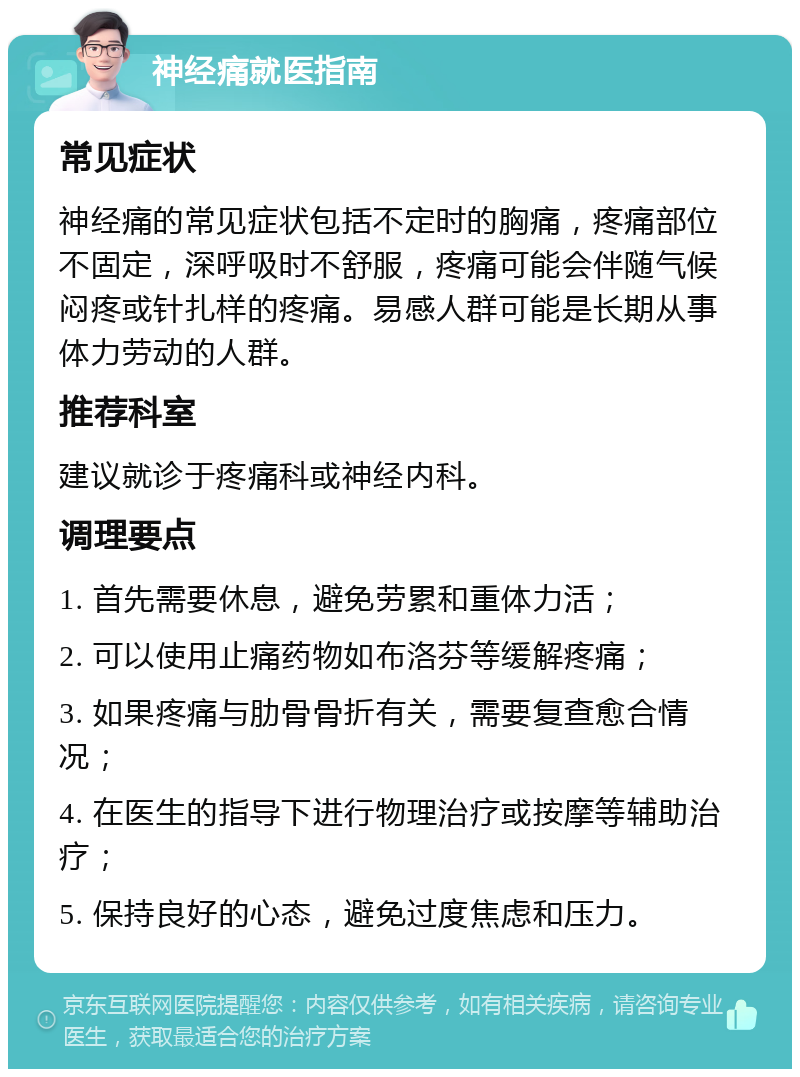 神经痛就医指南 常见症状 神经痛的常见症状包括不定时的胸痛，疼痛部位不固定，深呼吸时不舒服，疼痛可能会伴随气候闷疼或针扎样的疼痛。易感人群可能是长期从事体力劳动的人群。 推荐科室 建议就诊于疼痛科或神经内科。 调理要点 1. 首先需要休息，避免劳累和重体力活； 2. 可以使用止痛药物如布洛芬等缓解疼痛； 3. 如果疼痛与肋骨骨折有关，需要复查愈合情况； 4. 在医生的指导下进行物理治疗或按摩等辅助治疗； 5. 保持良好的心态，避免过度焦虑和压力。