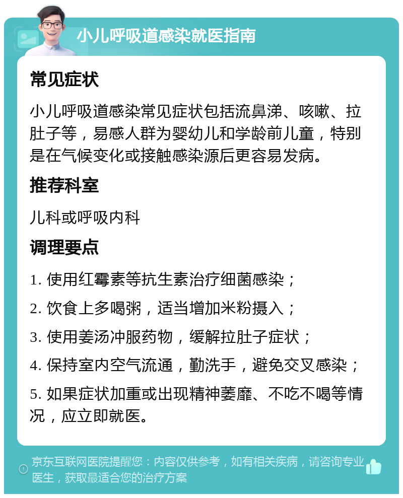 小儿呼吸道感染就医指南 常见症状 小儿呼吸道感染常见症状包括流鼻涕、咳嗽、拉肚子等，易感人群为婴幼儿和学龄前儿童，特别是在气候变化或接触感染源后更容易发病。 推荐科室 儿科或呼吸内科 调理要点 1. 使用红霉素等抗生素治疗细菌感染； 2. 饮食上多喝粥，适当增加米粉摄入； 3. 使用姜汤冲服药物，缓解拉肚子症状； 4. 保持室内空气流通，勤洗手，避免交叉感染； 5. 如果症状加重或出现精神萎靡、不吃不喝等情况，应立即就医。