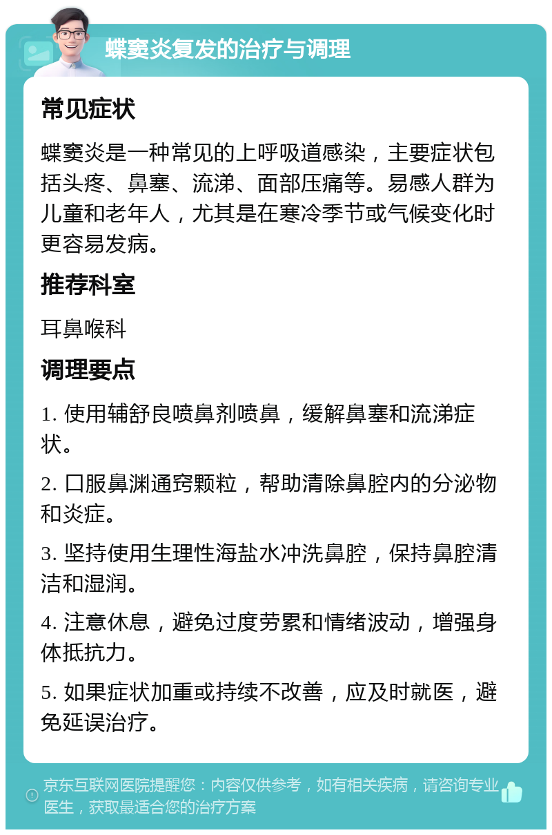 蝶窦炎复发的治疗与调理 常见症状 蝶窦炎是一种常见的上呼吸道感染，主要症状包括头疼、鼻塞、流涕、面部压痛等。易感人群为儿童和老年人，尤其是在寒冷季节或气候变化时更容易发病。 推荐科室 耳鼻喉科 调理要点 1. 使用辅舒良喷鼻剂喷鼻，缓解鼻塞和流涕症状。 2. 口服鼻渊通窍颗粒，帮助清除鼻腔内的分泌物和炎症。 3. 坚持使用生理性海盐水冲洗鼻腔，保持鼻腔清洁和湿润。 4. 注意休息，避免过度劳累和情绪波动，增强身体抵抗力。 5. 如果症状加重或持续不改善，应及时就医，避免延误治疗。