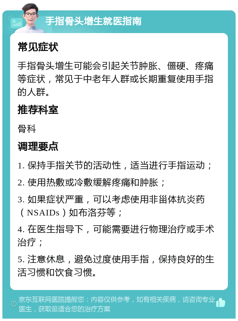 手指骨头增生就医指南 常见症状 手指骨头增生可能会引起关节肿胀、僵硬、疼痛等症状，常见于中老年人群或长期重复使用手指的人群。 推荐科室 骨科 调理要点 1. 保持手指关节的活动性，适当进行手指运动； 2. 使用热敷或冷敷缓解疼痛和肿胀； 3. 如果症状严重，可以考虑使用非甾体抗炎药（NSAIDs）如布洛芬等； 4. 在医生指导下，可能需要进行物理治疗或手术治疗； 5. 注意休息，避免过度使用手指，保持良好的生活习惯和饮食习惯。