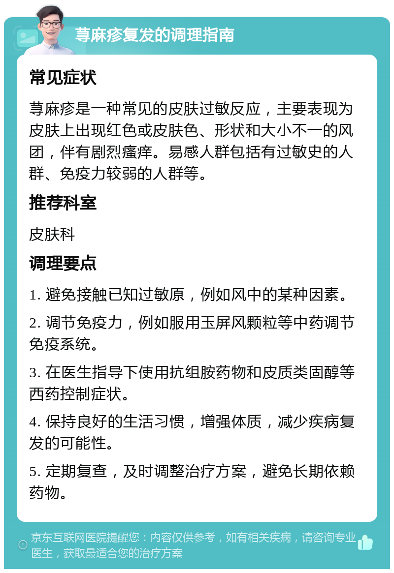 荨麻疹复发的调理指南 常见症状 荨麻疹是一种常见的皮肤过敏反应，主要表现为皮肤上出现红色或皮肤色、形状和大小不一的风团，伴有剧烈瘙痒。易感人群包括有过敏史的人群、免疫力较弱的人群等。 推荐科室 皮肤科 调理要点 1. 避免接触已知过敏原，例如风中的某种因素。 2. 调节免疫力，例如服用玉屏风颗粒等中药调节免疫系统。 3. 在医生指导下使用抗组胺药物和皮质类固醇等西药控制症状。 4. 保持良好的生活习惯，增强体质，减少疾病复发的可能性。 5. 定期复查，及时调整治疗方案，避免长期依赖药物。