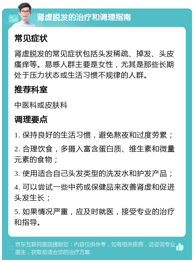 肾虚脱发的治疗和调理指南 常见症状 肾虚脱发的常见症状包括头发稀疏、掉发、头皮瘙痒等。易感人群主要是女性，尤其是那些长期处于压力状态或生活习惯不规律的人群。 推荐科室 中医科或皮肤科 调理要点 1. 保持良好的生活习惯，避免熬夜和过度劳累； 2. 合理饮食，多摄入富含蛋白质、维生素和微量元素的食物； 3. 使用适合自己头发类型的洗发水和护发产品； 4. 可以尝试一些中药或保健品来改善肾虚和促进头发生长； 5. 如果情况严重，应及时就医，接受专业的治疗和指导。