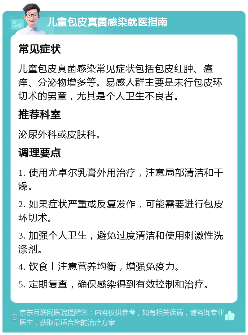 儿童包皮真菌感染就医指南 常见症状 儿童包皮真菌感染常见症状包括包皮红肿、瘙痒、分泌物增多等。易感人群主要是未行包皮环切术的男童，尤其是个人卫生不良者。 推荐科室 泌尿外科或皮肤科。 调理要点 1. 使用尤卓尔乳膏外用治疗，注意局部清洁和干燥。 2. 如果症状严重或反复发作，可能需要进行包皮环切术。 3. 加强个人卫生，避免过度清洁和使用刺激性洗涤剂。 4. 饮食上注意营养均衡，增强免疫力。 5. 定期复查，确保感染得到有效控制和治疗。