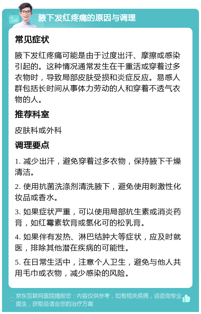 腋下发红疼痛的原因与调理 常见症状 腋下发红疼痛可能是由于过度出汗、摩擦或感染引起的。这种情况通常发生在干重活或穿着过多衣物时，导致局部皮肤受损和炎症反应。易感人群包括长时间从事体力劳动的人和穿着不透气衣物的人。 推荐科室 皮肤科或外科 调理要点 1. 减少出汗，避免穿着过多衣物，保持腋下干燥清洁。 2. 使用抗菌洗涤剂清洗腋下，避免使用刺激性化妆品或香水。 3. 如果症状严重，可以使用局部抗生素或消炎药膏，如红霉素软膏或氢化可的松乳膏。 4. 如果伴有发热、淋巴结肿大等症状，应及时就医，排除其他潜在疾病的可能性。 5. 在日常生活中，注意个人卫生，避免与他人共用毛巾或衣物，减少感染的风险。