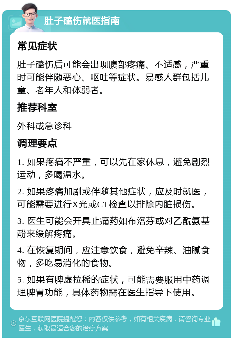 肚子磕伤就医指南 常见症状 肚子磕伤后可能会出现腹部疼痛、不适感，严重时可能伴随恶心、呕吐等症状。易感人群包括儿童、老年人和体弱者。 推荐科室 外科或急诊科 调理要点 1. 如果疼痛不严重，可以先在家休息，避免剧烈运动，多喝温水。 2. 如果疼痛加剧或伴随其他症状，应及时就医，可能需要进行X光或CT检查以排除内脏损伤。 3. 医生可能会开具止痛药如布洛芬或对乙酰氨基酚来缓解疼痛。 4. 在恢复期间，应注意饮食，避免辛辣、油腻食物，多吃易消化的食物。 5. 如果有脾虚拉稀的症状，可能需要服用中药调理脾胃功能，具体药物需在医生指导下使用。