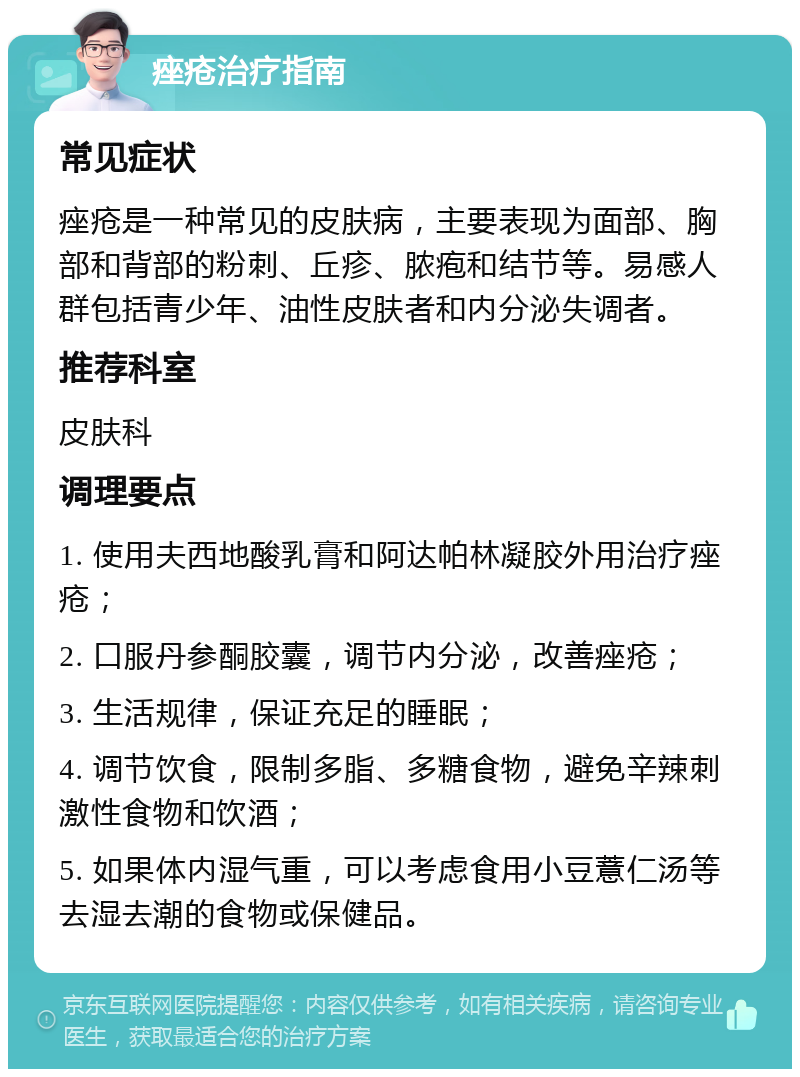 痤疮治疗指南 常见症状 痤疮是一种常见的皮肤病，主要表现为面部、胸部和背部的粉刺、丘疹、脓疱和结节等。易感人群包括青少年、油性皮肤者和内分泌失调者。 推荐科室 皮肤科 调理要点 1. 使用夫西地酸乳膏和阿达帕林凝胶外用治疗痤疮； 2. 口服丹参酮胶囊，调节内分泌，改善痤疮； 3. 生活规律，保证充足的睡眠； 4. 调节饮食，限制多脂、多糖食物，避免辛辣刺激性食物和饮酒； 5. 如果体内湿气重，可以考虑食用小豆薏仁汤等去湿去潮的食物或保健品。