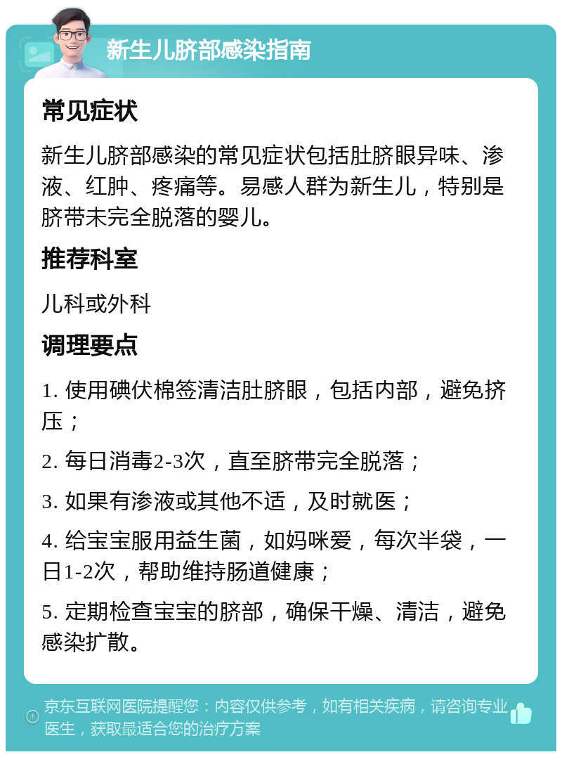 新生儿脐部感染指南 常见症状 新生儿脐部感染的常见症状包括肚脐眼异味、渗液、红肿、疼痛等。易感人群为新生儿，特别是脐带未完全脱落的婴儿。 推荐科室 儿科或外科 调理要点 1. 使用碘伏棉签清洁肚脐眼，包括内部，避免挤压； 2. 每日消毒2-3次，直至脐带完全脱落； 3. 如果有渗液或其他不适，及时就医； 4. 给宝宝服用益生菌，如妈咪爱，每次半袋，一日1-2次，帮助维持肠道健康； 5. 定期检查宝宝的脐部，确保干燥、清洁，避免感染扩散。