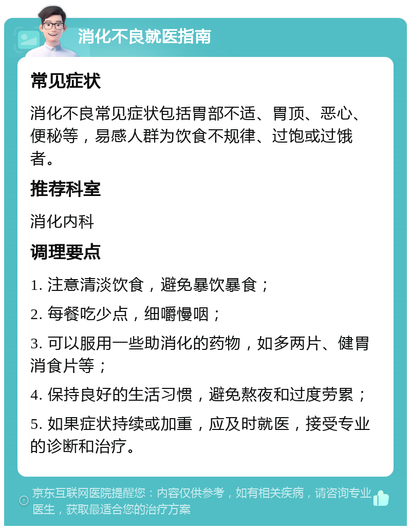 消化不良就医指南 常见症状 消化不良常见症状包括胃部不适、胃顶、恶心、便秘等，易感人群为饮食不规律、过饱或过饿者。 推荐科室 消化内科 调理要点 1. 注意清淡饮食，避免暴饮暴食； 2. 每餐吃少点，细嚼慢咽； 3. 可以服用一些助消化的药物，如多两片、健胃消食片等； 4. 保持良好的生活习惯，避免熬夜和过度劳累； 5. 如果症状持续或加重，应及时就医，接受专业的诊断和治疗。