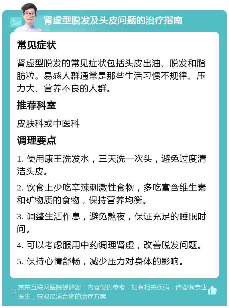 肾虚型脱发及头皮问题的治疗指南 常见症状 肾虚型脱发的常见症状包括头皮出油、脱发和脂肪粒。易感人群通常是那些生活习惯不规律、压力大、营养不良的人群。 推荐科室 皮肤科或中医科 调理要点 1. 使用康王洗发水，三天洗一次头，避免过度清洁头皮。 2. 饮食上少吃辛辣刺激性食物，多吃富含维生素和矿物质的食物，保持营养均衡。 3. 调整生活作息，避免熬夜，保证充足的睡眠时间。 4. 可以考虑服用中药调理肾虚，改善脱发问题。 5. 保持心情舒畅，减少压力对身体的影响。