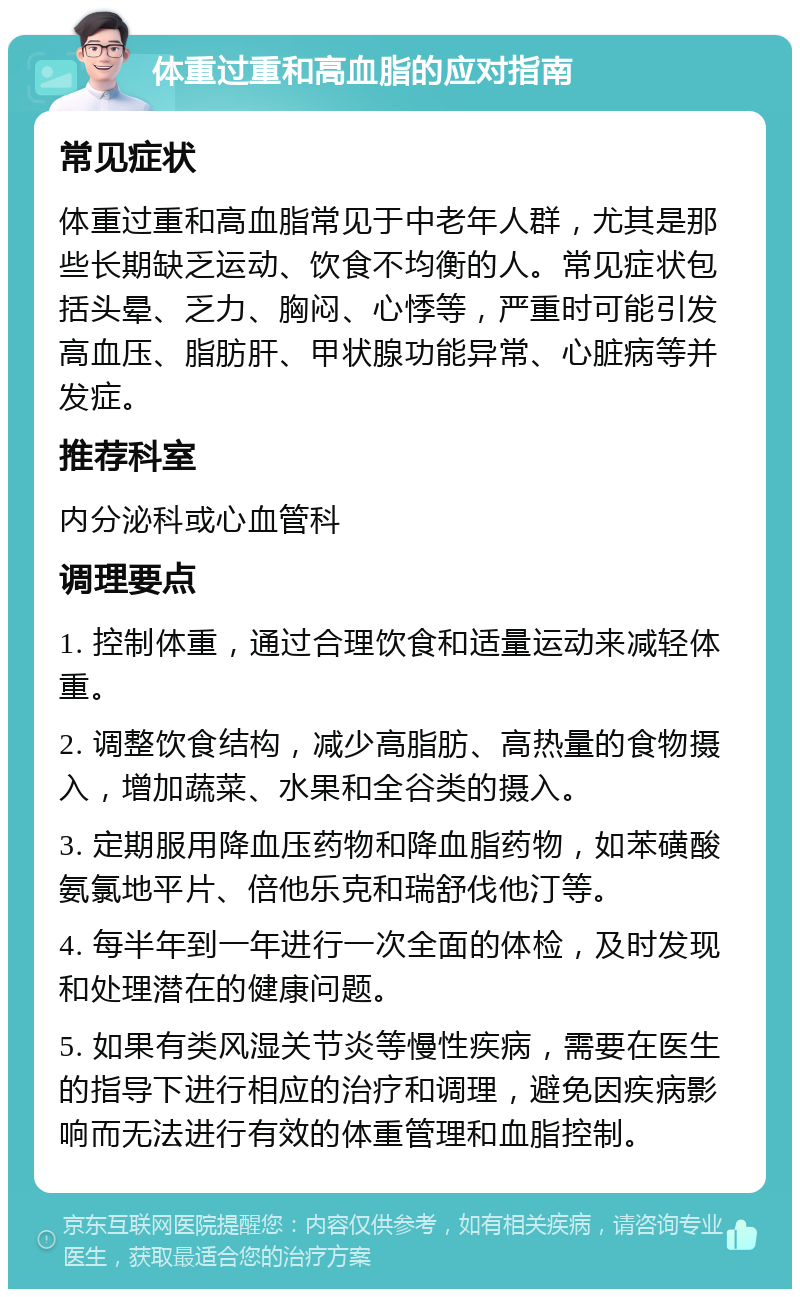 体重过重和高血脂的应对指南 常见症状 体重过重和高血脂常见于中老年人群，尤其是那些长期缺乏运动、饮食不均衡的人。常见症状包括头晕、乏力、胸闷、心悸等，严重时可能引发高血压、脂肪肝、甲状腺功能异常、心脏病等并发症。 推荐科室 内分泌科或心血管科 调理要点 1. 控制体重，通过合理饮食和适量运动来减轻体重。 2. 调整饮食结构，减少高脂肪、高热量的食物摄入，增加蔬菜、水果和全谷类的摄入。 3. 定期服用降血压药物和降血脂药物，如苯磺酸氨氯地平片、倍他乐克和瑞舒伐他汀等。 4. 每半年到一年进行一次全面的体检，及时发现和处理潜在的健康问题。 5. 如果有类风湿关节炎等慢性疾病，需要在医生的指导下进行相应的治疗和调理，避免因疾病影响而无法进行有效的体重管理和血脂控制。