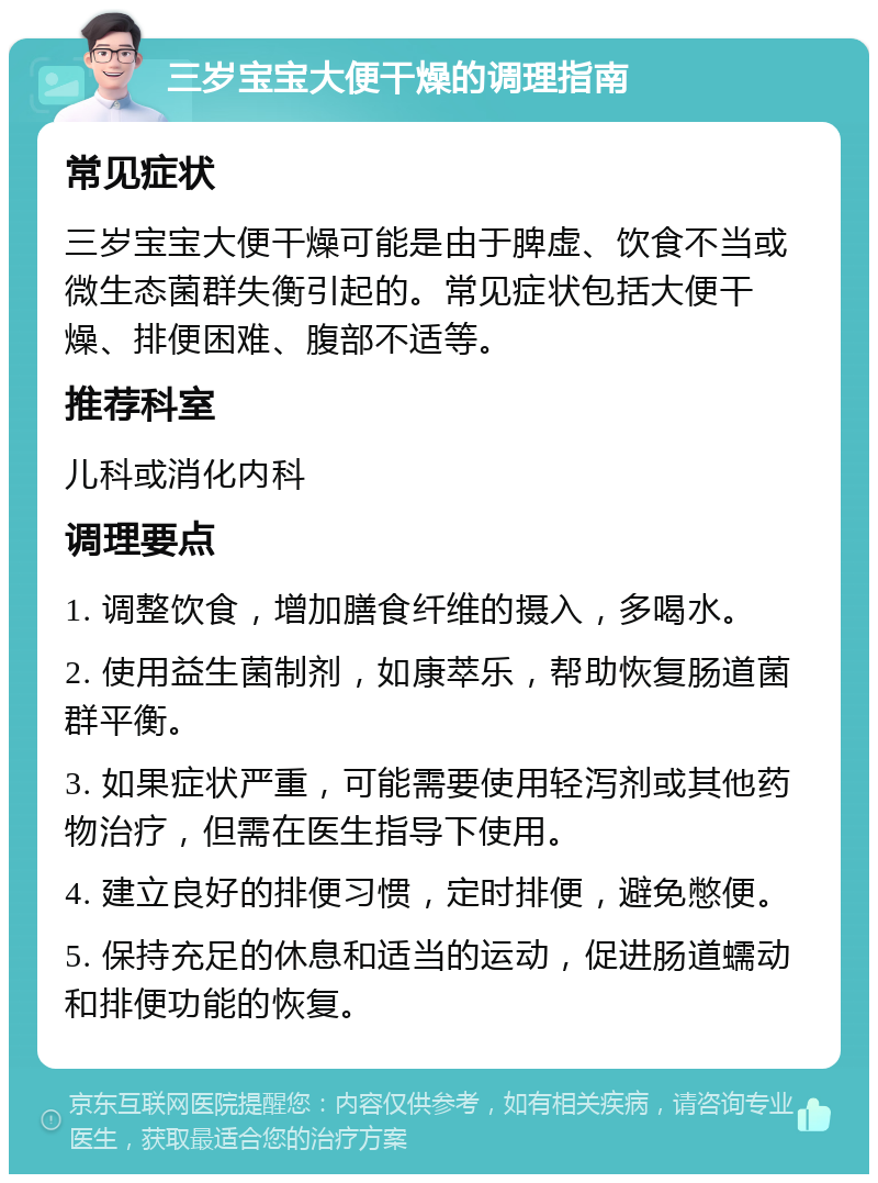 三岁宝宝大便干燥的调理指南 常见症状 三岁宝宝大便干燥可能是由于脾虚、饮食不当或微生态菌群失衡引起的。常见症状包括大便干燥、排便困难、腹部不适等。 推荐科室 儿科或消化内科 调理要点 1. 调整饮食，增加膳食纤维的摄入，多喝水。 2. 使用益生菌制剂，如康萃乐，帮助恢复肠道菌群平衡。 3. 如果症状严重，可能需要使用轻泻剂或其他药物治疗，但需在医生指导下使用。 4. 建立良好的排便习惯，定时排便，避免憋便。 5. 保持充足的休息和适当的运动，促进肠道蠕动和排便功能的恢复。