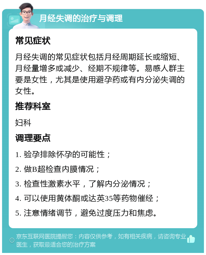 月经失调的治疗与调理 常见症状 月经失调的常见症状包括月经周期延长或缩短、月经量增多或减少、经期不规律等。易感人群主要是女性，尤其是使用避孕药或有内分泌失调的女性。 推荐科室 妇科 调理要点 1. 验孕排除怀孕的可能性； 2. 做B超检查内膜情况； 3. 检查性激素水平，了解内分泌情况； 4. 可以使用黄体酮或达英35等药物催经； 5. 注意情绪调节，避免过度压力和焦虑。