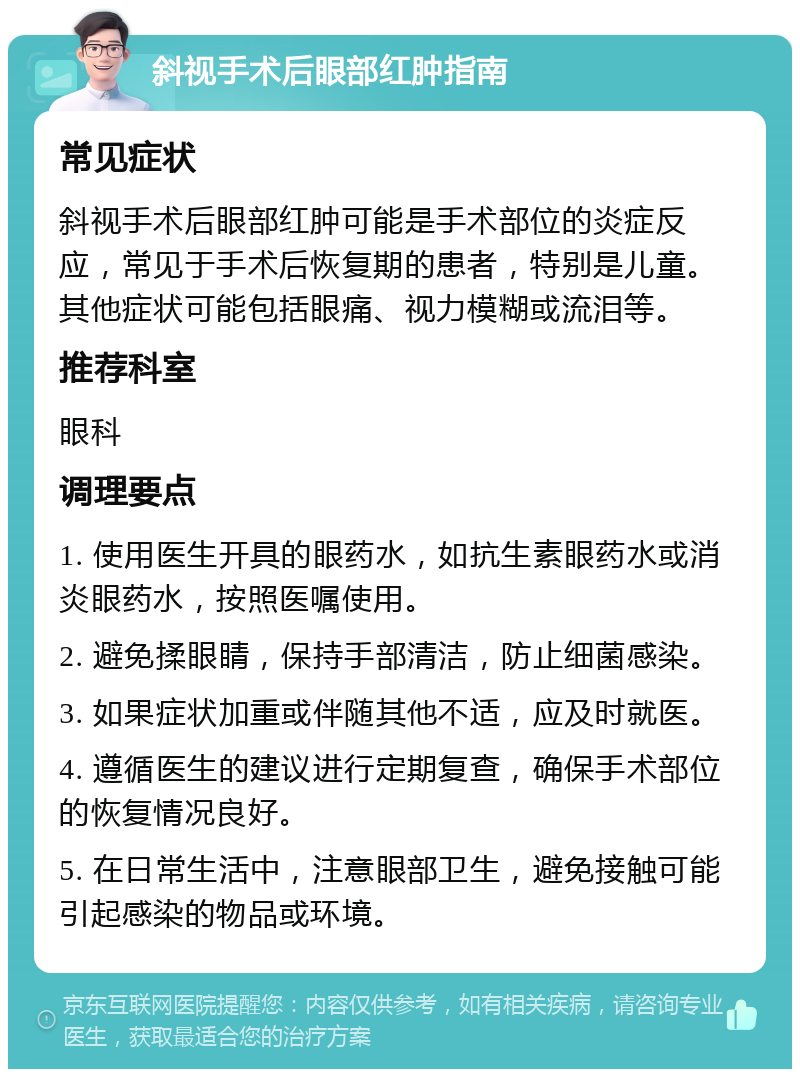 斜视手术后眼部红肿指南 常见症状 斜视手术后眼部红肿可能是手术部位的炎症反应，常见于手术后恢复期的患者，特别是儿童。其他症状可能包括眼痛、视力模糊或流泪等。 推荐科室 眼科 调理要点 1. 使用医生开具的眼药水，如抗生素眼药水或消炎眼药水，按照医嘱使用。 2. 避免揉眼睛，保持手部清洁，防止细菌感染。 3. 如果症状加重或伴随其他不适，应及时就医。 4. 遵循医生的建议进行定期复查，确保手术部位的恢复情况良好。 5. 在日常生活中，注意眼部卫生，避免接触可能引起感染的物品或环境。