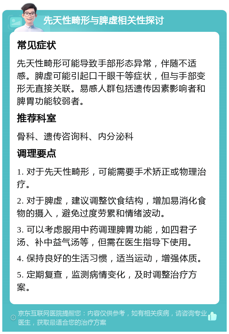 先天性畸形与脾虚相关性探讨 常见症状 先天性畸形可能导致手部形态异常，伴随不适感。脾虚可能引起口干眼干等症状，但与手部变形无直接关联。易感人群包括遗传因素影响者和脾胃功能较弱者。 推荐科室 骨科、遗传咨询科、内分泌科 调理要点 1. 对于先天性畸形，可能需要手术矫正或物理治疗。 2. 对于脾虚，建议调整饮食结构，增加易消化食物的摄入，避免过度劳累和情绪波动。 3. 可以考虑服用中药调理脾胃功能，如四君子汤、补中益气汤等，但需在医生指导下使用。 4. 保持良好的生活习惯，适当运动，增强体质。 5. 定期复查，监测病情变化，及时调整治疗方案。