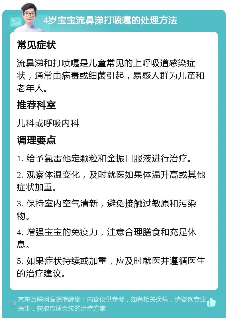 4岁宝宝流鼻涕打喷嚏的处理方法 常见症状 流鼻涕和打喷嚏是儿童常见的上呼吸道感染症状，通常由病毒或细菌引起，易感人群为儿童和老年人。 推荐科室 儿科或呼吸内科 调理要点 1. 给予氯雷他定颗粒和金振口服液进行治疗。 2. 观察体温变化，及时就医如果体温升高或其他症状加重。 3. 保持室内空气清新，避免接触过敏原和污染物。 4. 增强宝宝的免疫力，注意合理膳食和充足休息。 5. 如果症状持续或加重，应及时就医并遵循医生的治疗建议。