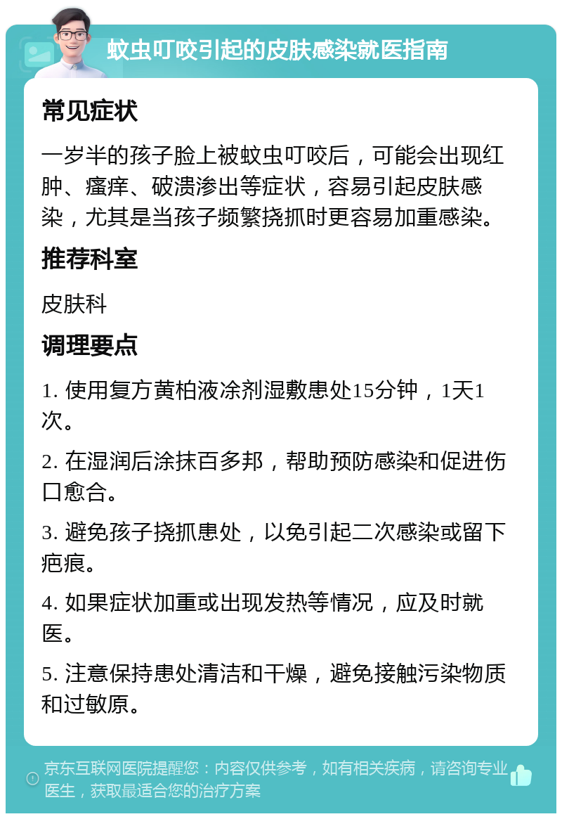 蚊虫叮咬引起的皮肤感染就医指南 常见症状 一岁半的孩子脸上被蚊虫叮咬后，可能会出现红肿、瘙痒、破溃渗出等症状，容易引起皮肤感染，尤其是当孩子频繁挠抓时更容易加重感染。 推荐科室 皮肤科 调理要点 1. 使用复方黄柏液凃剂湿敷患处15分钟，1天1次。 2. 在湿润后涂抹百多邦，帮助预防感染和促进伤口愈合。 3. 避免孩子挠抓患处，以免引起二次感染或留下疤痕。 4. 如果症状加重或出现发热等情况，应及时就医。 5. 注意保持患处清洁和干燥，避免接触污染物质和过敏原。