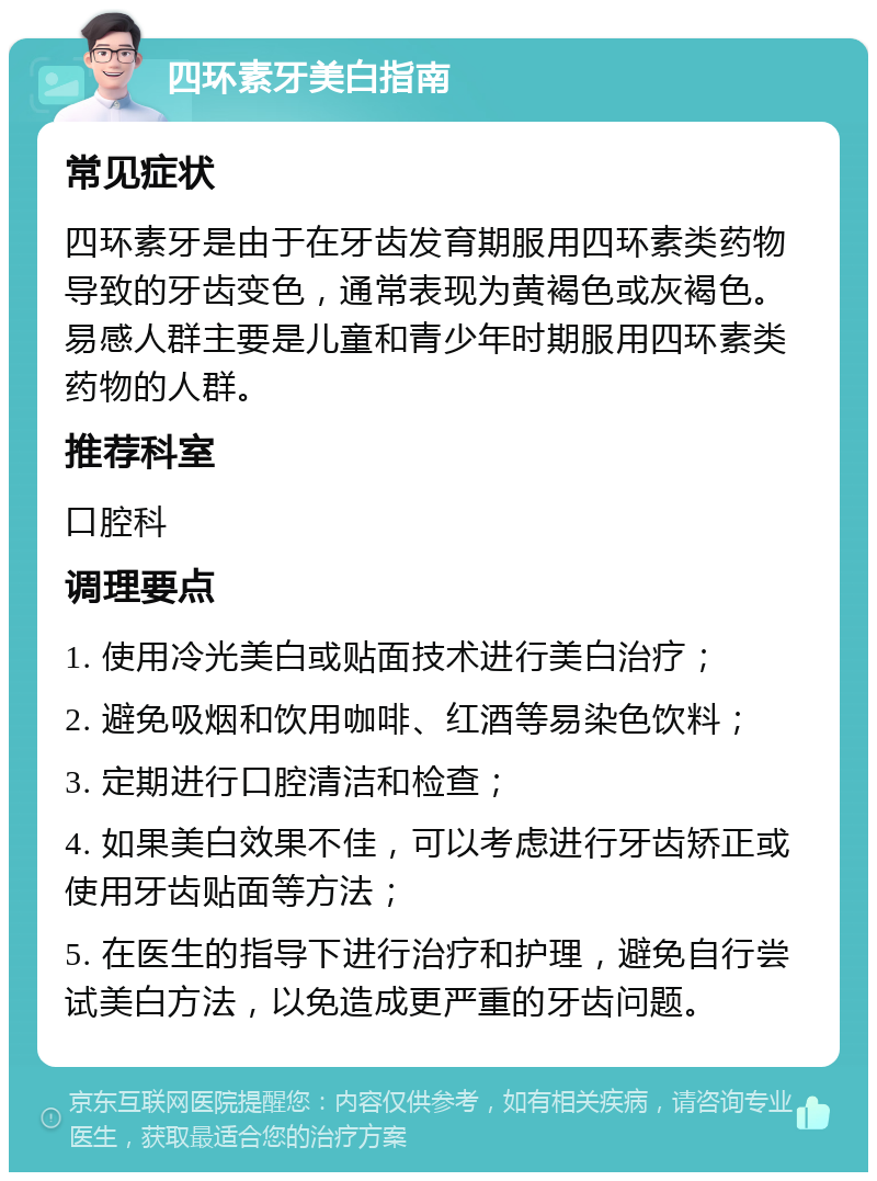 四环素牙美白指南 常见症状 四环素牙是由于在牙齿发育期服用四环素类药物导致的牙齿变色，通常表现为黄褐色或灰褐色。易感人群主要是儿童和青少年时期服用四环素类药物的人群。 推荐科室 口腔科 调理要点 1. 使用冷光美白或贴面技术进行美白治疗； 2. 避免吸烟和饮用咖啡、红酒等易染色饮料； 3. 定期进行口腔清洁和检查； 4. 如果美白效果不佳，可以考虑进行牙齿矫正或使用牙齿贴面等方法； 5. 在医生的指导下进行治疗和护理，避免自行尝试美白方法，以免造成更严重的牙齿问题。