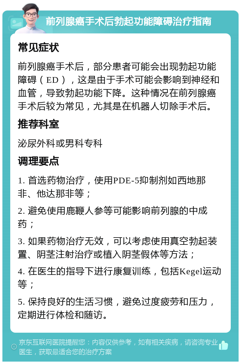 前列腺癌手术后勃起功能障碍治疗指南 常见症状 前列腺癌手术后，部分患者可能会出现勃起功能障碍（ED），这是由于手术可能会影响到神经和血管，导致勃起功能下降。这种情况在前列腺癌手术后较为常见，尤其是在机器人切除手术后。 推荐科室 泌尿外科或男科专科 调理要点 1. 首选药物治疗，使用PDE-5抑制剂如西地那非、他达那非等； 2. 避免使用鹿鞭人参等可能影响前列腺的中成药； 3. 如果药物治疗无效，可以考虑使用真空勃起装置、阴茎注射治疗或植入阴茎假体等方法； 4. 在医生的指导下进行康复训练，包括Kegel运动等； 5. 保持良好的生活习惯，避免过度疲劳和压力，定期进行体检和随访。