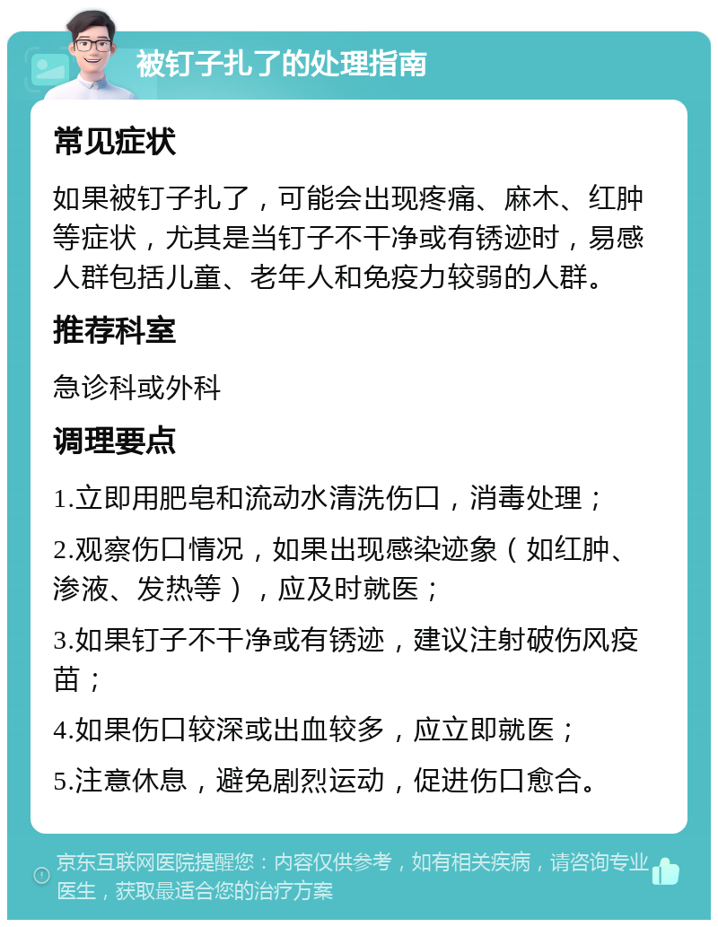 被钉子扎了的处理指南 常见症状 如果被钉子扎了，可能会出现疼痛、麻木、红肿等症状，尤其是当钉子不干净或有锈迹时，易感人群包括儿童、老年人和免疫力较弱的人群。 推荐科室 急诊科或外科 调理要点 1.立即用肥皂和流动水清洗伤口，消毒处理； 2.观察伤口情况，如果出现感染迹象（如红肿、渗液、发热等），应及时就医； 3.如果钉子不干净或有锈迹，建议注射破伤风疫苗； 4.如果伤口较深或出血较多，应立即就医； 5.注意休息，避免剧烈运动，促进伤口愈合。