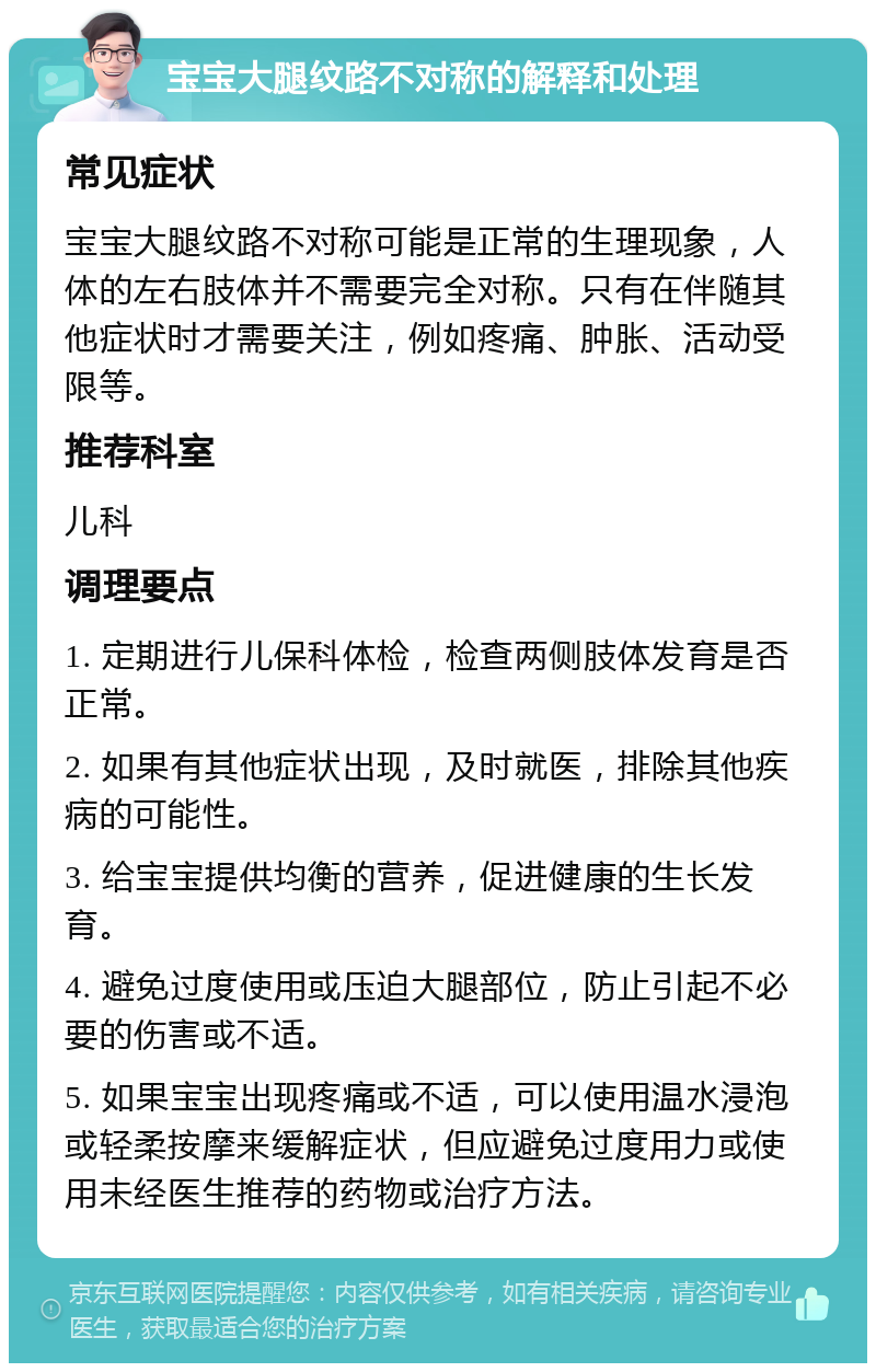 宝宝大腿纹路不对称的解释和处理 常见症状 宝宝大腿纹路不对称可能是正常的生理现象，人体的左右肢体并不需要完全对称。只有在伴随其他症状时才需要关注，例如疼痛、肿胀、活动受限等。 推荐科室 儿科 调理要点 1. 定期进行儿保科体检，检查两侧肢体发育是否正常。 2. 如果有其他症状出现，及时就医，排除其他疾病的可能性。 3. 给宝宝提供均衡的营养，促进健康的生长发育。 4. 避免过度使用或压迫大腿部位，防止引起不必要的伤害或不适。 5. 如果宝宝出现疼痛或不适，可以使用温水浸泡或轻柔按摩来缓解症状，但应避免过度用力或使用未经医生推荐的药物或治疗方法。