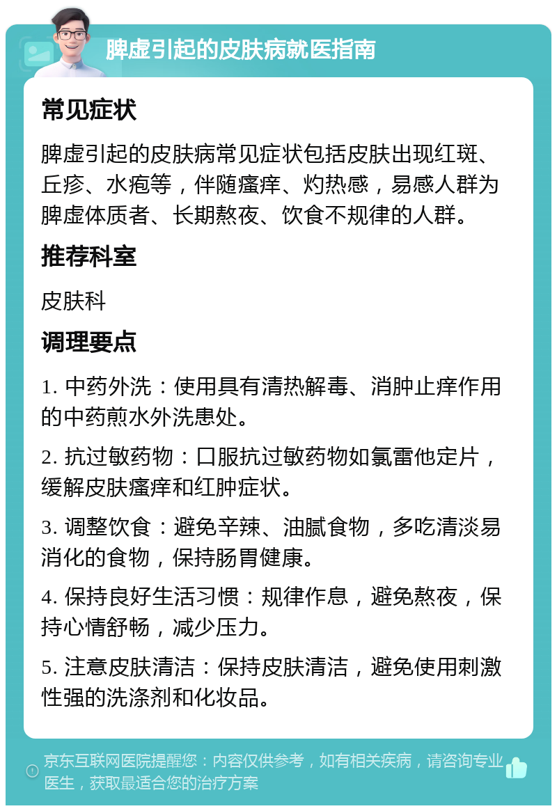 脾虚引起的皮肤病就医指南 常见症状 脾虚引起的皮肤病常见症状包括皮肤出现红斑、丘疹、水疱等，伴随瘙痒、灼热感，易感人群为脾虚体质者、长期熬夜、饮食不规律的人群。 推荐科室 皮肤科 调理要点 1. 中药外洗：使用具有清热解毒、消肿止痒作用的中药煎水外洗患处。 2. 抗过敏药物：口服抗过敏药物如氯雷他定片，缓解皮肤瘙痒和红肿症状。 3. 调整饮食：避免辛辣、油腻食物，多吃清淡易消化的食物，保持肠胃健康。 4. 保持良好生活习惯：规律作息，避免熬夜，保持心情舒畅，减少压力。 5. 注意皮肤清洁：保持皮肤清洁，避免使用刺激性强的洗涤剂和化妆品。