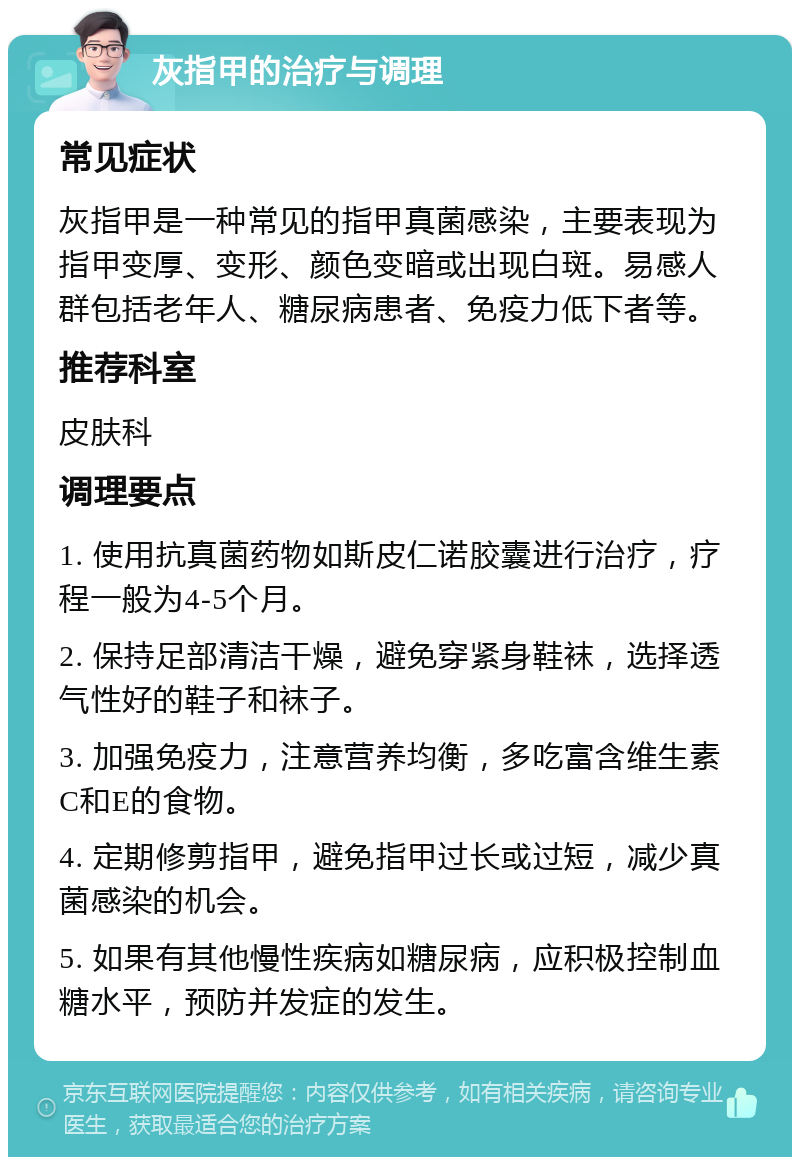 灰指甲的治疗与调理 常见症状 灰指甲是一种常见的指甲真菌感染，主要表现为指甲变厚、变形、颜色变暗或出现白斑。易感人群包括老年人、糖尿病患者、免疫力低下者等。 推荐科室 皮肤科 调理要点 1. 使用抗真菌药物如斯皮仁诺胶囊进行治疗，疗程一般为4-5个月。 2. 保持足部清洁干燥，避免穿紧身鞋袜，选择透气性好的鞋子和袜子。 3. 加强免疫力，注意营养均衡，多吃富含维生素C和E的食物。 4. 定期修剪指甲，避免指甲过长或过短，减少真菌感染的机会。 5. 如果有其他慢性疾病如糖尿病，应积极控制血糖水平，预防并发症的发生。