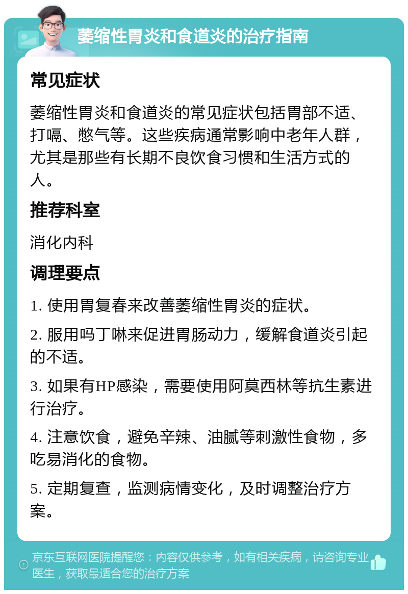 萎缩性胃炎和食道炎的治疗指南 常见症状 萎缩性胃炎和食道炎的常见症状包括胃部不适、打嗝、憋气等。这些疾病通常影响中老年人群，尤其是那些有长期不良饮食习惯和生活方式的人。 推荐科室 消化内科 调理要点 1. 使用胃复春来改善萎缩性胃炎的症状。 2. 服用吗丁啉来促进胃肠动力，缓解食道炎引起的不适。 3. 如果有HP感染，需要使用阿莫西林等抗生素进行治疗。 4. 注意饮食，避免辛辣、油腻等刺激性食物，多吃易消化的食物。 5. 定期复查，监测病情变化，及时调整治疗方案。