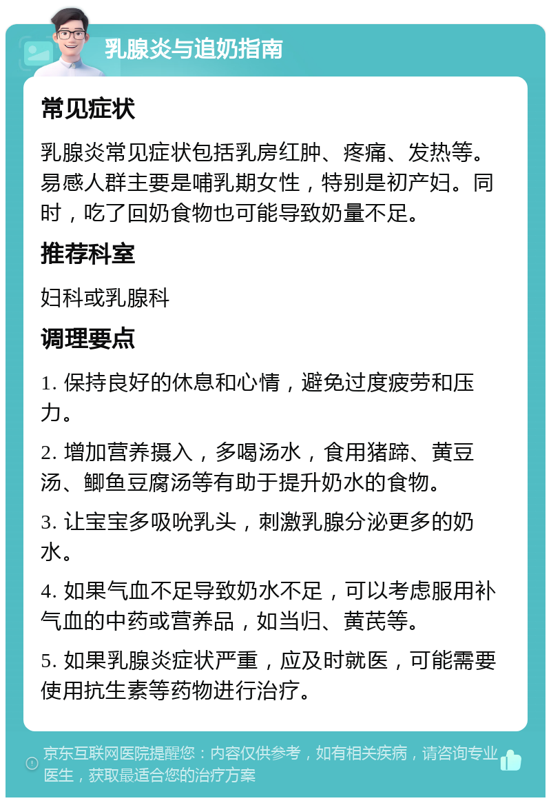 乳腺炎与追奶指南 常见症状 乳腺炎常见症状包括乳房红肿、疼痛、发热等。易感人群主要是哺乳期女性，特别是初产妇。同时，吃了回奶食物也可能导致奶量不足。 推荐科室 妇科或乳腺科 调理要点 1. 保持良好的休息和心情，避免过度疲劳和压力。 2. 增加营养摄入，多喝汤水，食用猪蹄、黄豆汤、鲫鱼豆腐汤等有助于提升奶水的食物。 3. 让宝宝多吸吮乳头，刺激乳腺分泌更多的奶水。 4. 如果气血不足导致奶水不足，可以考虑服用补气血的中药或营养品，如当归、黄芪等。 5. 如果乳腺炎症状严重，应及时就医，可能需要使用抗生素等药物进行治疗。