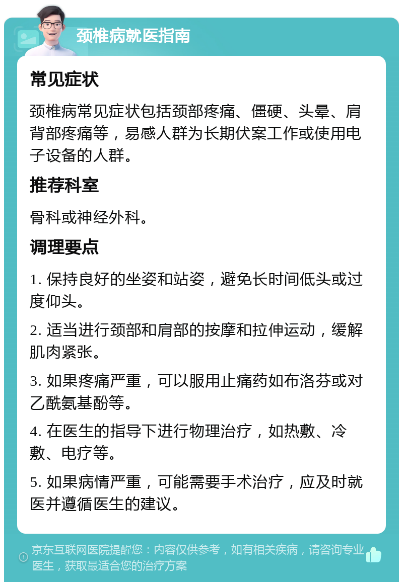 颈椎病就医指南 常见症状 颈椎病常见症状包括颈部疼痛、僵硬、头晕、肩背部疼痛等，易感人群为长期伏案工作或使用电子设备的人群。 推荐科室 骨科或神经外科。 调理要点 1. 保持良好的坐姿和站姿，避免长时间低头或过度仰头。 2. 适当进行颈部和肩部的按摩和拉伸运动，缓解肌肉紧张。 3. 如果疼痛严重，可以服用止痛药如布洛芬或对乙酰氨基酚等。 4. 在医生的指导下进行物理治疗，如热敷、冷敷、电疗等。 5. 如果病情严重，可能需要手术治疗，应及时就医并遵循医生的建议。