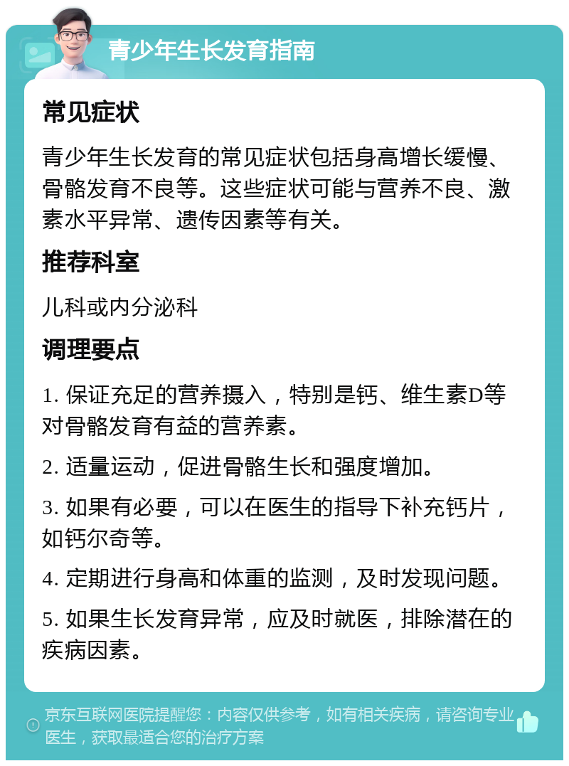 青少年生长发育指南 常见症状 青少年生长发育的常见症状包括身高增长缓慢、骨骼发育不良等。这些症状可能与营养不良、激素水平异常、遗传因素等有关。 推荐科室 儿科或内分泌科 调理要点 1. 保证充足的营养摄入，特别是钙、维生素D等对骨骼发育有益的营养素。 2. 适量运动，促进骨骼生长和强度增加。 3. 如果有必要，可以在医生的指导下补充钙片，如钙尔奇等。 4. 定期进行身高和体重的监测，及时发现问题。 5. 如果生长发育异常，应及时就医，排除潜在的疾病因素。