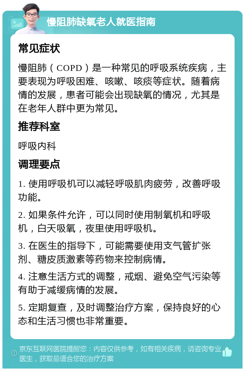 慢阻肺缺氧老人就医指南 常见症状 慢阻肺（COPD）是一种常见的呼吸系统疾病，主要表现为呼吸困难、咳嗽、咳痰等症状。随着病情的发展，患者可能会出现缺氧的情况，尤其是在老年人群中更为常见。 推荐科室 呼吸内科 调理要点 1. 使用呼吸机可以减轻呼吸肌肉疲劳，改善呼吸功能。 2. 如果条件允许，可以同时使用制氧机和呼吸机，白天吸氧，夜里使用呼吸机。 3. 在医生的指导下，可能需要使用支气管扩张剂、糖皮质激素等药物来控制病情。 4. 注意生活方式的调整，戒烟、避免空气污染等有助于减缓病情的发展。 5. 定期复查，及时调整治疗方案，保持良好的心态和生活习惯也非常重要。