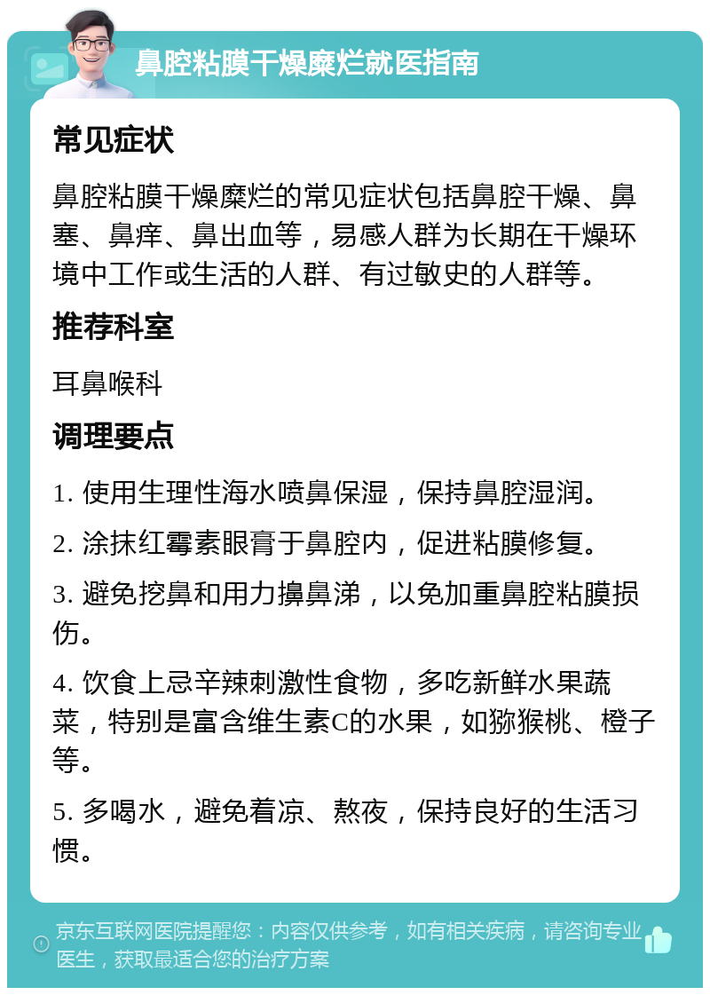 鼻腔粘膜干燥糜烂就医指南 常见症状 鼻腔粘膜干燥糜烂的常见症状包括鼻腔干燥、鼻塞、鼻痒、鼻出血等，易感人群为长期在干燥环境中工作或生活的人群、有过敏史的人群等。 推荐科室 耳鼻喉科 调理要点 1. 使用生理性海水喷鼻保湿，保持鼻腔湿润。 2. 涂抹红霉素眼膏于鼻腔内，促进粘膜修复。 3. 避免挖鼻和用力擤鼻涕，以免加重鼻腔粘膜损伤。 4. 饮食上忌辛辣刺激性食物，多吃新鲜水果蔬菜，特别是富含维生素C的水果，如猕猴桃、橙子等。 5. 多喝水，避免着凉、熬夜，保持良好的生活习惯。