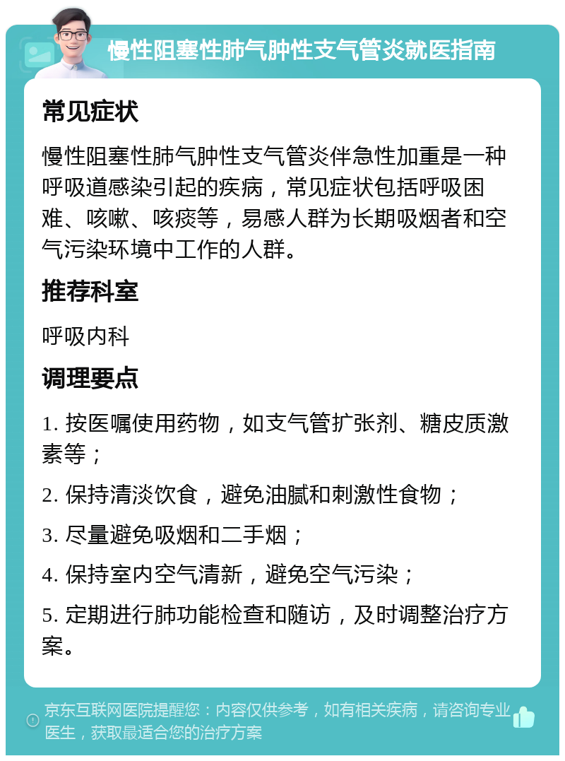 慢性阻塞性肺气肿性支气管炎就医指南 常见症状 慢性阻塞性肺气肿性支气管炎伴急性加重是一种呼吸道感染引起的疾病，常见症状包括呼吸困难、咳嗽、咳痰等，易感人群为长期吸烟者和空气污染环境中工作的人群。 推荐科室 呼吸内科 调理要点 1. 按医嘱使用药物，如支气管扩张剂、糖皮质激素等； 2. 保持清淡饮食，避免油腻和刺激性食物； 3. 尽量避免吸烟和二手烟； 4. 保持室内空气清新，避免空气污染； 5. 定期进行肺功能检查和随访，及时调整治疗方案。