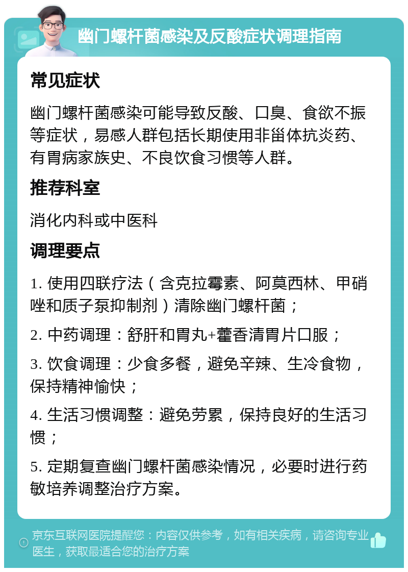 幽门螺杆菌感染及反酸症状调理指南 常见症状 幽门螺杆菌感染可能导致反酸、口臭、食欲不振等症状，易感人群包括长期使用非甾体抗炎药、有胃病家族史、不良饮食习惯等人群。 推荐科室 消化内科或中医科 调理要点 1. 使用四联疗法（含克拉霉素、阿莫西林、甲硝唑和质子泵抑制剂）清除幽门螺杆菌； 2. 中药调理：舒肝和胃丸+藿香清胃片口服； 3. 饮食调理：少食多餐，避免辛辣、生冷食物，保持精神愉快； 4. 生活习惯调整：避免劳累，保持良好的生活习惯； 5. 定期复查幽门螺杆菌感染情况，必要时进行药敏培养调整治疗方案。