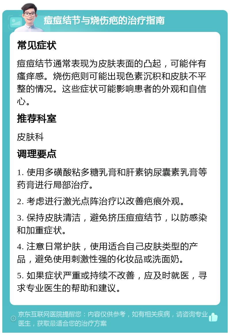 痘痘结节与烧伤疤的治疗指南 常见症状 痘痘结节通常表现为皮肤表面的凸起，可能伴有瘙痒感。烧伤疤则可能出现色素沉积和皮肤不平整的情况。这些症状可能影响患者的外观和自信心。 推荐科室 皮肤科 调理要点 1. 使用多磺酸粘多糖乳膏和肝素钠尿囊素乳膏等药膏进行局部治疗。 2. 考虑进行激光点阵治疗以改善疤痕外观。 3. 保持皮肤清洁，避免挤压痘痘结节，以防感染和加重症状。 4. 注意日常护肤，使用适合自己皮肤类型的产品，避免使用刺激性强的化妆品或洗面奶。 5. 如果症状严重或持续不改善，应及时就医，寻求专业医生的帮助和建议。