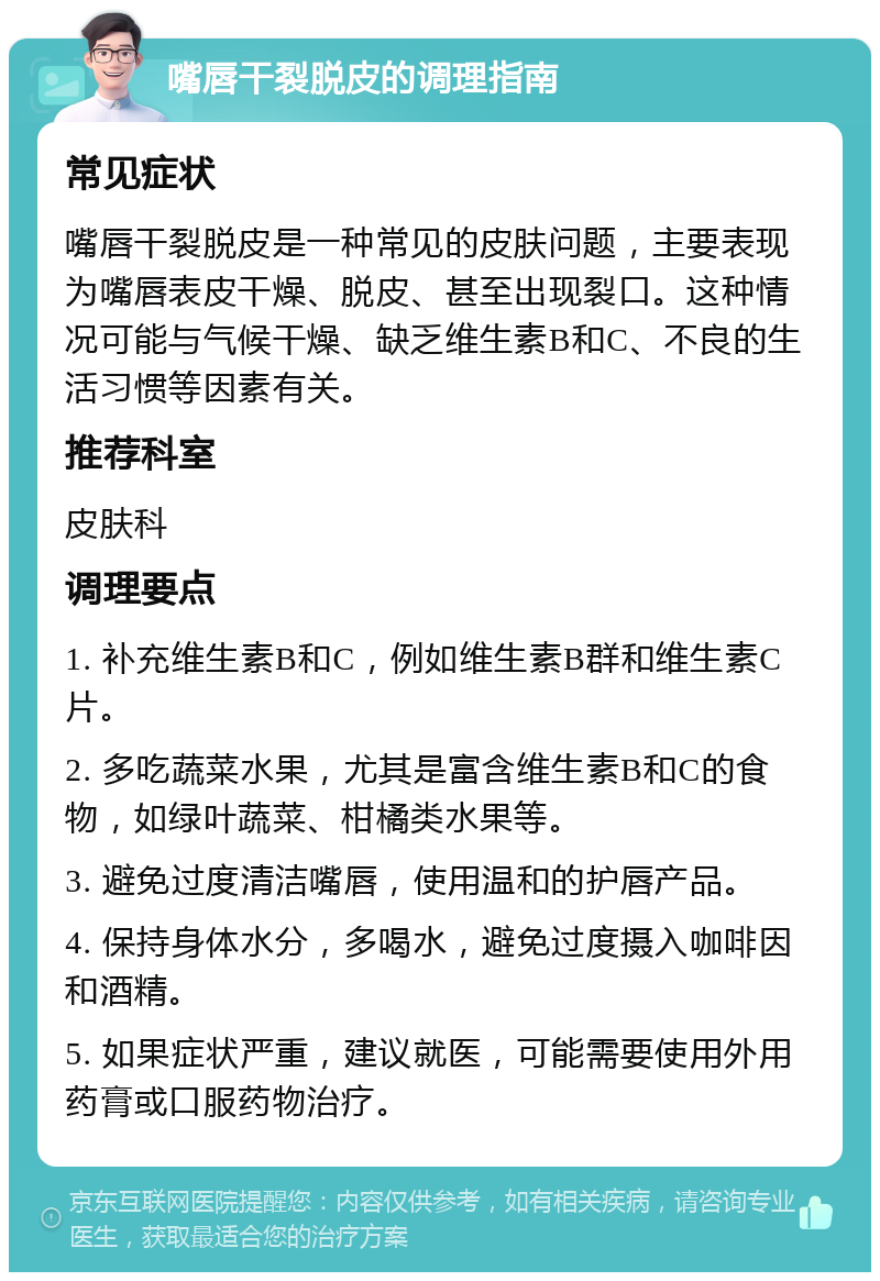 嘴唇干裂脱皮的调理指南 常见症状 嘴唇干裂脱皮是一种常见的皮肤问题，主要表现为嘴唇表皮干燥、脱皮、甚至出现裂口。这种情况可能与气候干燥、缺乏维生素B和C、不良的生活习惯等因素有关。 推荐科室 皮肤科 调理要点 1. 补充维生素B和C，例如维生素B群和维生素C片。 2. 多吃蔬菜水果，尤其是富含维生素B和C的食物，如绿叶蔬菜、柑橘类水果等。 3. 避免过度清洁嘴唇，使用温和的护唇产品。 4. 保持身体水分，多喝水，避免过度摄入咖啡因和酒精。 5. 如果症状严重，建议就医，可能需要使用外用药膏或口服药物治疗。