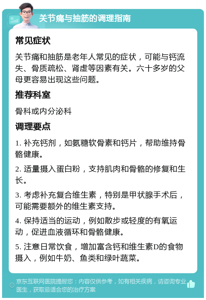 关节痛与抽筋的调理指南 常见症状 关节痛和抽筋是老年人常见的症状，可能与钙流失、骨质疏松、肾虚等因素有关。六十多岁的父母更容易出现这些问题。 推荐科室 骨科或内分泌科 调理要点 1. 补充钙剂，如氨糖软骨素和钙片，帮助维持骨骼健康。 2. 适量摄入蛋白粉，支持肌肉和骨骼的修复和生长。 3. 考虑补充复合维生素，特别是甲状腺手术后，可能需要额外的维生素支持。 4. 保持适当的运动，例如散步或轻度的有氧运动，促进血液循环和骨骼健康。 5. 注意日常饮食，增加富含钙和维生素D的食物摄入，例如牛奶、鱼类和绿叶蔬菜。