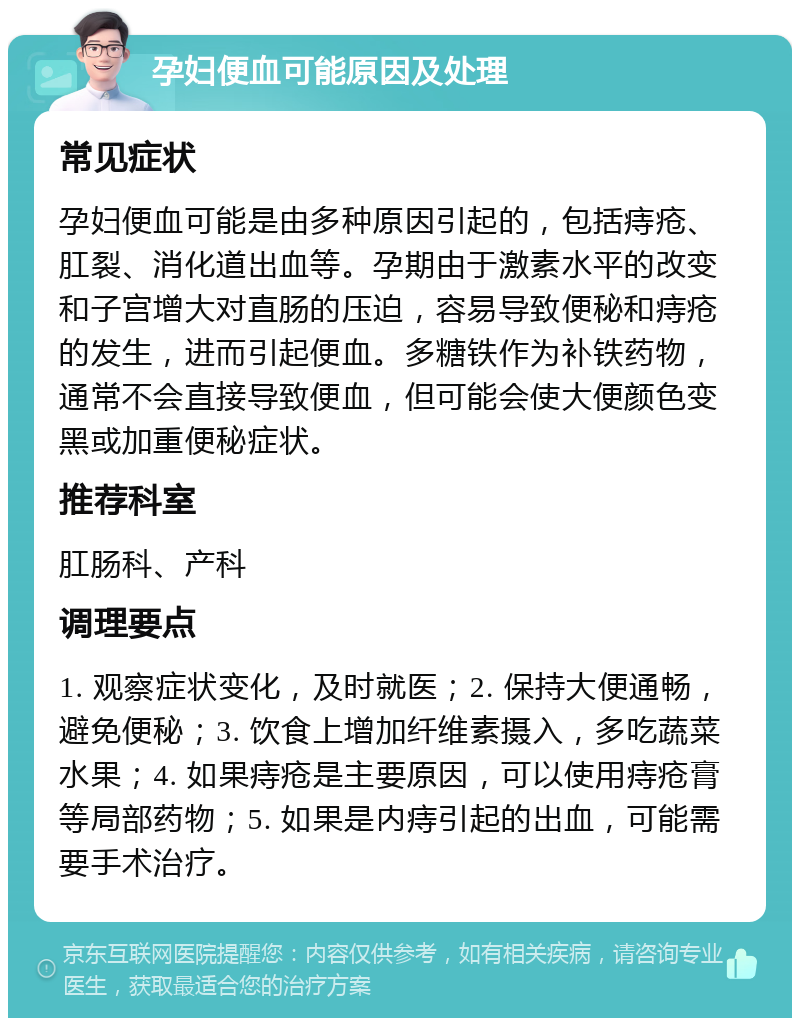 孕妇便血可能原因及处理 常见症状 孕妇便血可能是由多种原因引起的，包括痔疮、肛裂、消化道出血等。孕期由于激素水平的改变和子宫增大对直肠的压迫，容易导致便秘和痔疮的发生，进而引起便血。多糖铁作为补铁药物，通常不会直接导致便血，但可能会使大便颜色变黑或加重便秘症状。 推荐科室 肛肠科、产科 调理要点 1. 观察症状变化，及时就医；2. 保持大便通畅，避免便秘；3. 饮食上增加纤维素摄入，多吃蔬菜水果；4. 如果痔疮是主要原因，可以使用痔疮膏等局部药物；5. 如果是内痔引起的出血，可能需要手术治疗。