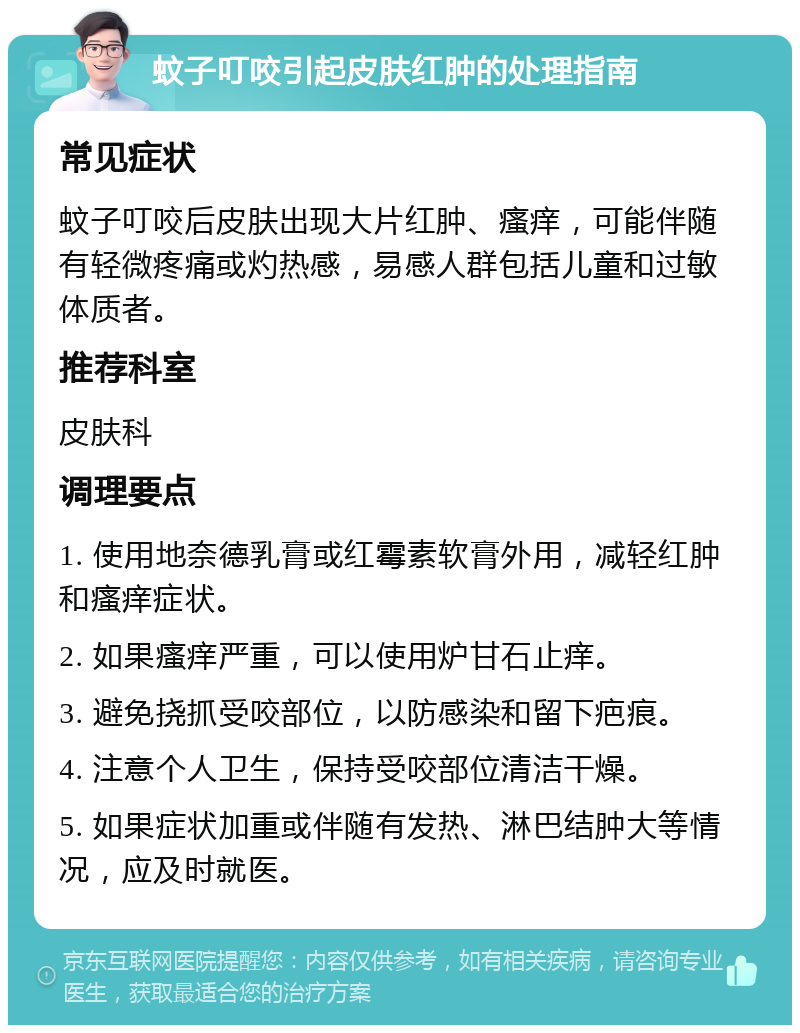 蚊子叮咬引起皮肤红肿的处理指南 常见症状 蚊子叮咬后皮肤出现大片红肿、瘙痒，可能伴随有轻微疼痛或灼热感，易感人群包括儿童和过敏体质者。 推荐科室 皮肤科 调理要点 1. 使用地奈德乳膏或红霉素软膏外用，减轻红肿和瘙痒症状。 2. 如果瘙痒严重，可以使用炉甘石止痒。 3. 避免挠抓受咬部位，以防感染和留下疤痕。 4. 注意个人卫生，保持受咬部位清洁干燥。 5. 如果症状加重或伴随有发热、淋巴结肿大等情况，应及时就医。