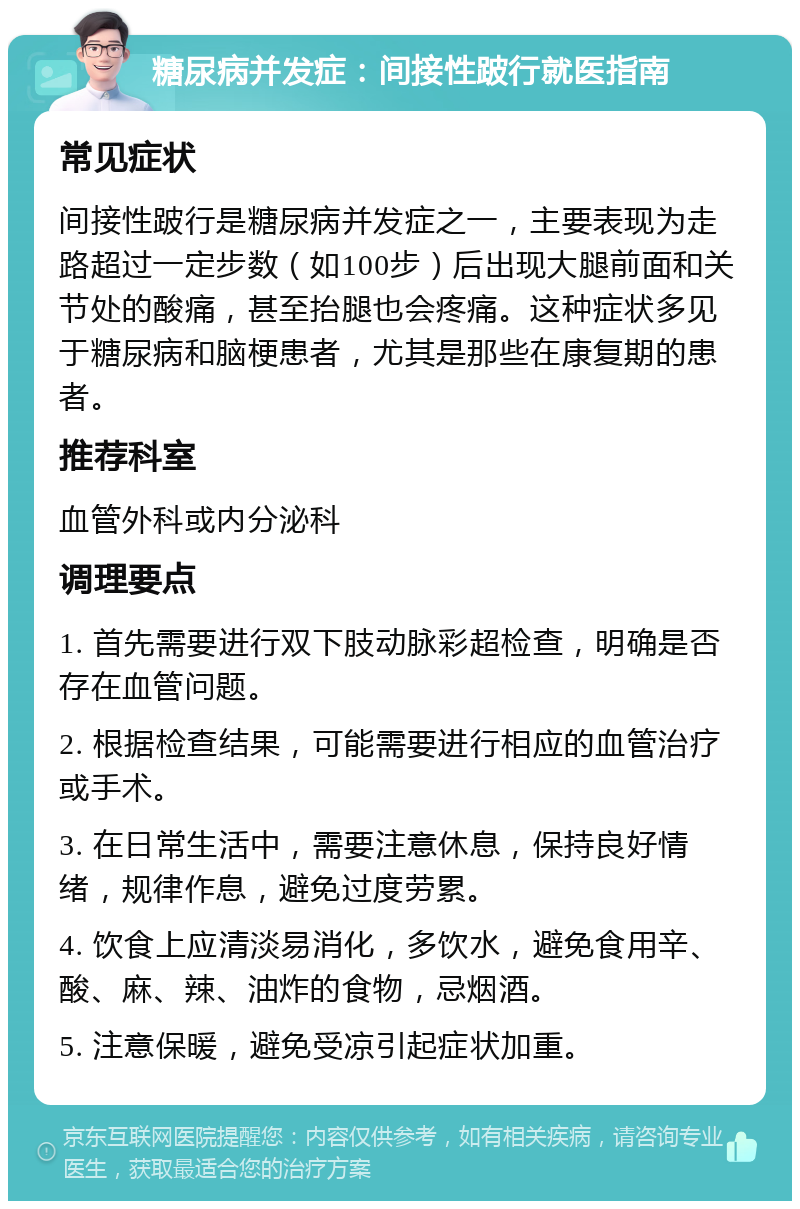 糖尿病并发症：间接性跛行就医指南 常见症状 间接性跛行是糖尿病并发症之一，主要表现为走路超过一定步数（如100步）后出现大腿前面和关节处的酸痛，甚至抬腿也会疼痛。这种症状多见于糖尿病和脑梗患者，尤其是那些在康复期的患者。 推荐科室 血管外科或内分泌科 调理要点 1. 首先需要进行双下肢动脉彩超检查，明确是否存在血管问题。 2. 根据检查结果，可能需要进行相应的血管治疗或手术。 3. 在日常生活中，需要注意休息，保持良好情绪，规律作息，避免过度劳累。 4. 饮食上应清淡易消化，多饮水，避免食用辛、酸、麻、辣、油炸的食物，忌烟酒。 5. 注意保暖，避免受凉引起症状加重。