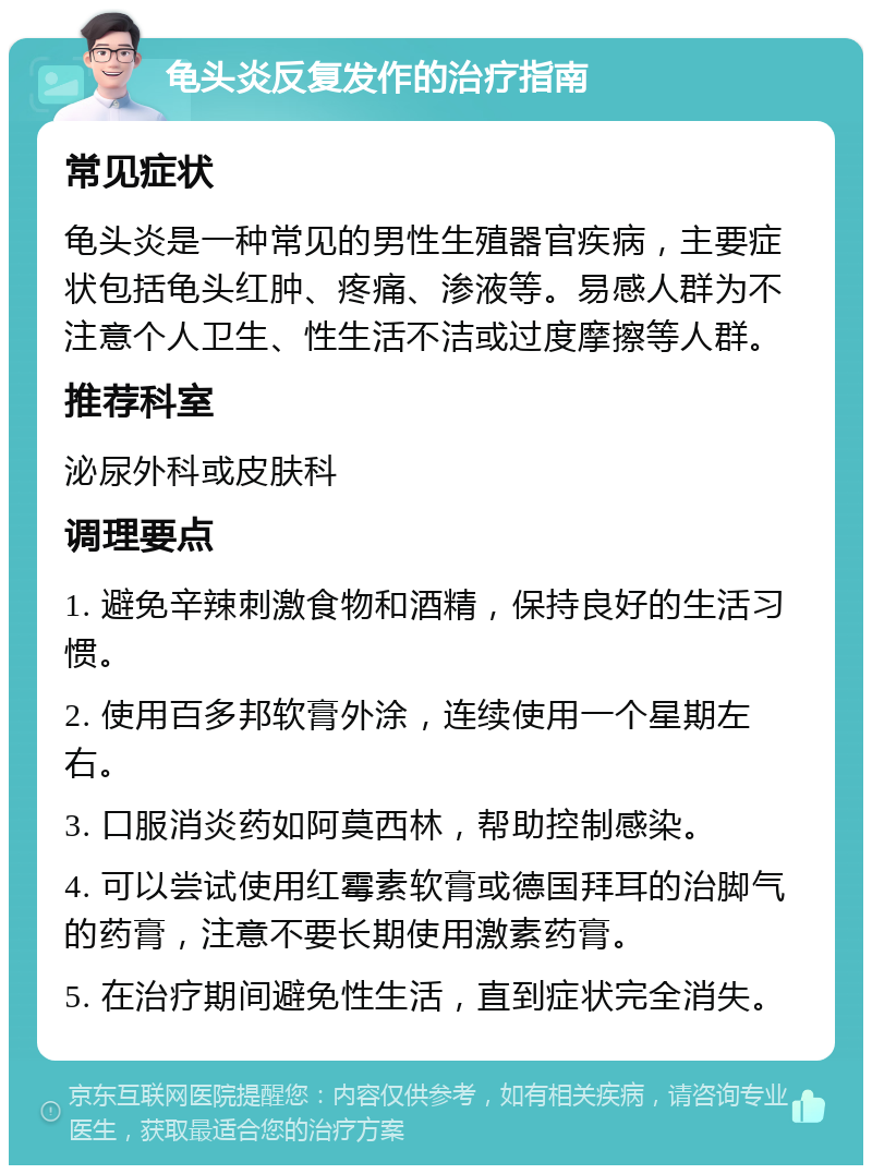 龟头炎反复发作的治疗指南 常见症状 龟头炎是一种常见的男性生殖器官疾病，主要症状包括龟头红肿、疼痛、渗液等。易感人群为不注意个人卫生、性生活不洁或过度摩擦等人群。 推荐科室 泌尿外科或皮肤科 调理要点 1. 避免辛辣刺激食物和酒精，保持良好的生活习惯。 2. 使用百多邦软膏外涂，连续使用一个星期左右。 3. 口服消炎药如阿莫西林，帮助控制感染。 4. 可以尝试使用红霉素软膏或德国拜耳的治脚气的药膏，注意不要长期使用激素药膏。 5. 在治疗期间避免性生活，直到症状完全消失。