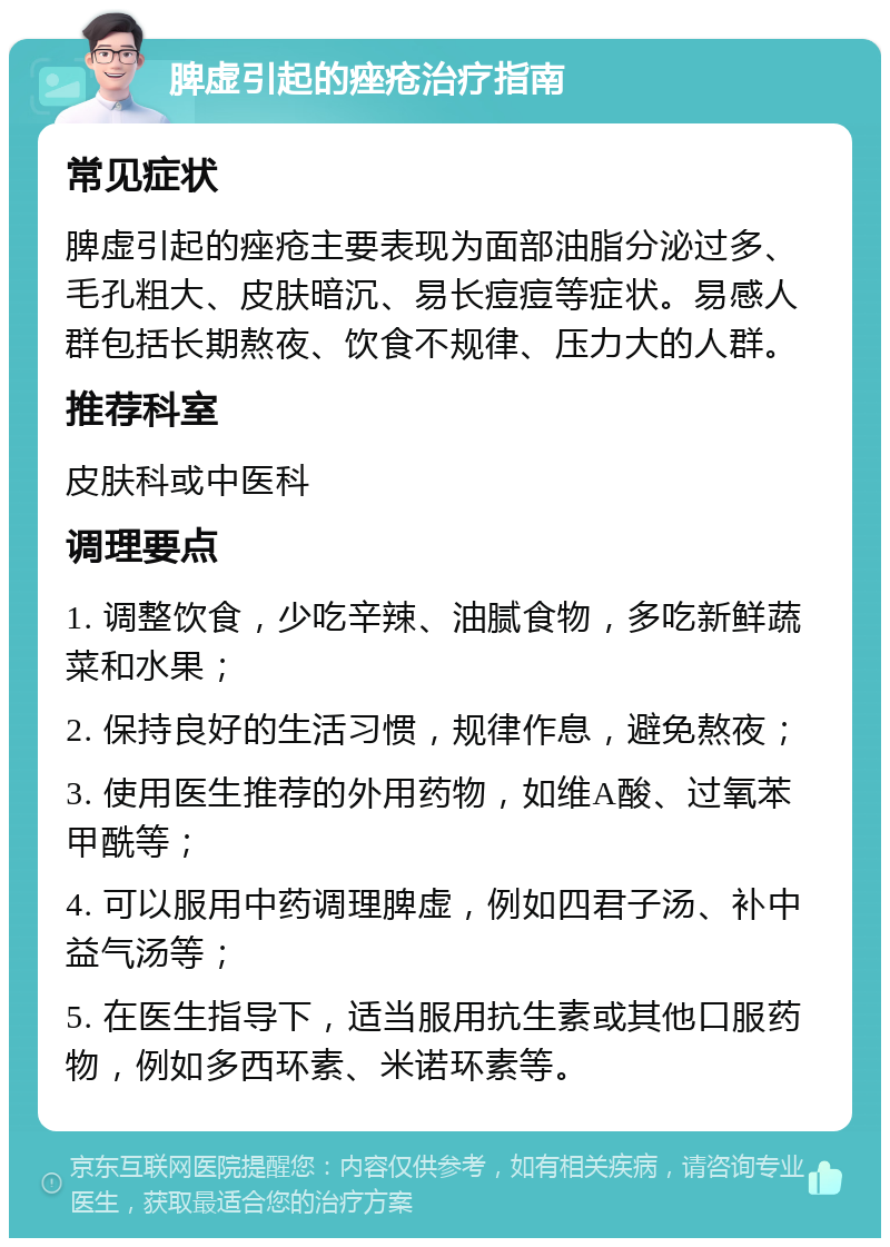 脾虚引起的痤疮治疗指南 常见症状 脾虚引起的痤疮主要表现为面部油脂分泌过多、毛孔粗大、皮肤暗沉、易长痘痘等症状。易感人群包括长期熬夜、饮食不规律、压力大的人群。 推荐科室 皮肤科或中医科 调理要点 1. 调整饮食，少吃辛辣、油腻食物，多吃新鲜蔬菜和水果； 2. 保持良好的生活习惯，规律作息，避免熬夜； 3. 使用医生推荐的外用药物，如维A酸、过氧苯甲酰等； 4. 可以服用中药调理脾虚，例如四君子汤、补中益气汤等； 5. 在医生指导下，适当服用抗生素或其他口服药物，例如多西环素、米诺环素等。